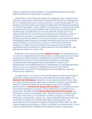 ordena y elabora la teoría existente. A los problemas referidos al marco
teórico dedicaremos por entero el capítulo 5.
Las primeras cuatro fases del trabajo de indagación que acabamos de
describir corresponden el momento proyectivo inicial del que hablábamos
en 3.1. Se observará que en nuestro esquema, a partir de la etapa No.3, se
produce una bifurcación que implica la realización de trabajos simultáneos
o, al menos, paralelos. Nuestro objetivo al presentar las cosas de este modo
ha sido remarcar que todo problema de investigación se presenta ante
nosotros bajo una doble faz: por un lado (línea de abajo) como una
colección de hechos, de fenómenos empíricos; por otra parte, como un
conjunto de conceptos y de proposiciones relativos a esos hechos o
fenómenos (línea de arriba). Con esto se rescata la circunstancia de que la
investigación debe atender a la doble naturaleza de lo que se construye
como Aobjeto@, en tanto éste no sólo es un elemento puramente
empírico, un segmento de la realidad, sino que está precisamente
constituido como resultado de nuestra labor de conceptualización y de
elaboración teórica (V. supra, 2.2).
El elemento No.5, el que llamamos diseño concreto, cumple entonces la
función de complementarse al marco teórico: si éste proporciona el marco
conceptual y referencial para el problema, el diseño tiene por misión
determinar la forma en que el problema habrá de ser verificado:
establecerá el criterio general de comprobación, el sistema de
aproximación a la realidad específica considerada, la estrategia general a
utilizar. Junto con el paso No.6 pertenece a lo que antes hemos
denominado el momento metodológico de la investigación, que será
tratado en el capítulo 6.
Los aspectos No. 6 y 7 son la continuación operativa del marco teórico y
del diseño, respectivamente, tal cual se observa en nuestro gráfico. La
obtención de indicadores, llamada a veces Aoperacionalización@, tiene
por objeto la búsqueda de elementos concretos, empíricos, que permitan
traducir y medir en la práctica los conceptos que se han definido
teóricamente; las técnicas de recolección de datos son la implementación
instrumental del diseño escogido. Ambos elementos se sintetizan en la
confección de determinados instrumentos de recolección de datos. Los
instrumentos (como, por ejemplo, cues- tionarios, pautas de observación,
etc.) tiene una forma y un contenido. La forma, es decir, si se trata de
entrevistas, cuestionarios, pautas, etc., estará determinada por las técnicas
concretas escogidas; el contenido Bes decir, qué preguntar, qué
observarB será el resultado de la operacionalización efectuada. De este
modo ambas líneas, empírica y teórica, confluyen en este elemento, con el
cual nos dedicaremos a la labor de conseguir los datos capaces de
 