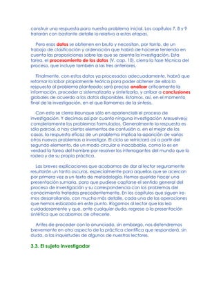 construir una respuesta para nuestro problema inicial. Los capítulos 7, 8 y 9
tratarán con bastante detalle lo relativo a estas etapas.
Pero esos datos se obtienen en bruto y necesitan, por tanto, de un
trabajo de clasificación y ordenación que habrá de hacerse teniendo en
cuenta las proposiciones sobre las que se asienta la investigación. Esta
tarea, el procesamiento de los datos (V. cap. 10), cierra la fase técnica del
proceso, que incluye también a las tres anteriores.
Finalmente, con estos datos ya procesados adecuadamente, habrá que
retomar la labor propiamente teórica para poder obtener de ellos la
respuesta al problema planteado: será preciso analizar críticamente la
información, proceder a sistematizarla y sintetizarla, y arribar a conclusiones
globales de acuerdo a los datos disponibles. Estamos, así, en el momento
final de la investigación, en el que llamamos de la síntesis.
Con esto se cierra Baunque sólo en aparienciaB el proceso de
investigación. Y decimos así por cuanto ninguna investigación Aresuelve@
completamente los problemas formulados. Generalmente la respuesta es
sólo parcial, o hay ciertos elementos de confusión o, en el mejor de los
casos, la respuesta eficaz de un problema implica la aparición de varios
otros nuevos problemas a investigar. El ciclo se reiniciará así a partir del
segundo elemento, de un modo circular e inacabable, como lo es en
verdad la tarea del hombre por resolver los interrogantes del mundo que lo
rodea y de su propia práctica.
Las breves explicaciones que acabamos de dar al lector seguramente
resultarán un tanto oscuras, especialmente para aquellos que se acercan
por primera vez a un texto de metodología. Hemos querido hacer una
presentación sumaria, para que pudiese captarse el sentido general del
proceso de investigación y su correspondencia con los problemas del
conocimiento tratados precedentemente. En los capítulos que siguen ire-
mos desarrollando, con mucho más detalle, cada una de las operaciones
que hemos esbozado en este punto. Rogamos al lector que las lea
cuidadosamente y que, ante cualquier duda, regrese a la presentación
sintética que acabamos de ofrecerle.
Antes de proceder con lo anunciado, sin embargo, nos detendremos
brevemente en otro aspecto de la práctica científica que responderá, sin
duda, a las inquietudes de algunos de nuestros lectores.
3.3. El sujeto investigador
 