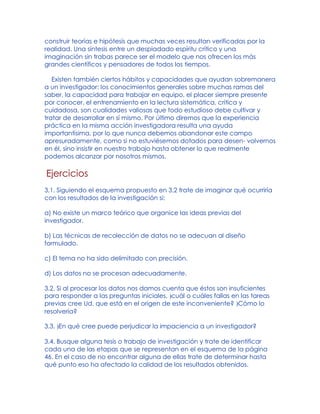 construir teorías e hipótesis que muchas veces resultan verificadas por la
realidad. Una síntesis entre un despiadado espíritu crítico y una
imaginación sin trabas parece ser el modelo que nos ofrecen los más
grandes científicos y pensadores de todos los tiempos.
Existen también ciertos hábitos y capacidades que ayudan sobremanera
a un investigador: los conocimientos generales sobre muchas ramas del
saber, la capacidad para trabajar en equipo, el placer siempre presente
por conocer, el entrenamiento en la lectura sistemática, crítica y
cuidadosa, son cualidades valiosas que todo estudioso debe cultivar y
tratar de desarrollar en sí mismo. Por último diremos que la experiencia
práctica en la misma acción investigadora resulta una ayuda
importantísima, por lo que nunca debemos abandonar este campo
apresuradamente, como si no estuviésemos dotados para desen- volvernos
en él, sino insistir en nuestro trabajo hasta obtener lo que realmente
podemos alcanzar por nosotros mismos.
Ejercicios
3.1. Siguiendo el esquema propuesto en 3.2 trate de imaginar qué ocurriría
con los resultados de la investigación si:
a) No existe un marco teórico que organice las ideas previas del
investigador.
b) Las técnicas de recolección de datos no se adecuan al diseño
formulado.
c) El tema no ha sido delimitado con precisión.
d) Los datos no se procesan adecuadamente.
3.2. Si al procesar los datos nos damos cuenta que éstos son insuficientes
para responder a las preguntas iniciales, )cuál o cuáles fallas en las tareas
previas cree Ud. que está en el origen de este inconveniente? )Cómo lo
resolvería?
3.3. )En qué cree puede perjudicar la impaciencia a un investigador?
3.4. Busque alguna tesis o trabajo de investigación y trate de identificar
cada una de las etapas que se representan en el esquema de la página
46. En el caso de no encontrar alguna de ellas trate de determinar hasta
qué punto eso ha afectado la calidad de los resultados obtenidos.
 
