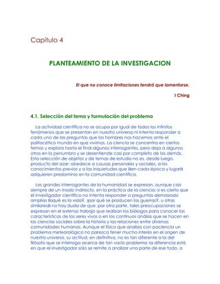 Capítulo 4
PLANTEAMIENTO DE LA INVESTIGACION
El que no conoce limitaciones tendrá que lamentarse.
I Ching
4.1. Selección del tema y formulación del problema
La actividad científica no se ocupa por igual de todos los infinitos
fenómenos que se presentan en nuestro universo ni intenta responder a
cada una de las preguntas que los hombres nos hacemos ante el
polifacético mundo en que vivimos. La ciencia se concentra en ciertos
temas y explora hasta el final algunos interrogantes, pero deja a algunos
otros en la penumbra y se desentiende casi por completo de los demás.
Esta selección de objetos y de temas de estudio no es, desde luego,
producto del azar: obedece a causas personales y sociales, a los
conocimientos previos y a las inquietudes que Ben cada época y lugarB
adquieren predominio en la comunidad científica.
Los grandes interrogantes de la humanidad se expresan, aunque casi
siempre de un modo indirecto, en la práctica de la ciencia: si es cierto que
el investigador científico no intenta responder a preguntas demasiado
amplias B)qué es la vida?, )por qué se producen las guerras?, u otras
similaresB no hay duda de que, por otra parte, tales preocupaciones se
expresan en el extenso trabajo que realizan los biólogos para conocer las
características de los seres vivos o en los continuos análisis que se hacen en
las ciencias sociales sobre la historia y las relaciones entre diversas
comunidades humanas. Aunque el físico que analiza con paciencia un
problema meteorológico no parezca tener mucho interés en el origen de
nuestro universo, su actitud, en definitiva, no es tan diferente a la del
filósofo que se interroga acerca de tan vasto problema: la diferencia está
en que el investigador sólo se remite a analizar una parte de ese todo, a
 