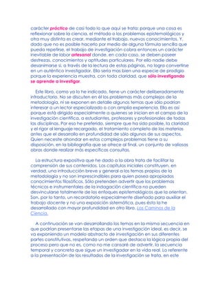 carácter práctico de casi todo lo que aquí se trata: porque una cosa es
reflexionar sobre la ciencia, el método o los problemas epistemológicos y
otra muy distinta es crear, mediante el trabajo, nuevos conocimientos. Y,
dado que no es posible hacerlo por medio de alguna fórmula sencilla que
pueda repetirse, el trabajo de investigación cobra entonces un carácter
inevitable de labor artesanal donde, en cada caso, se deben poseer
destrezas, conocimientos y aptitudes particulares. Por ello nadie debe
desanimarse si, a través de la lectura de estas páginas, no logra convertirse
en un auténtico investigador. Ello sería mas bien una especie de prodigio
porque la experiencia muestra, con toda claridad, que sólo investigando
se aprende a investigar.
Este libro, como ya lo he indicado, tiene un carácter deliberadamente
introductorio. No se discuten en él los problemas más complejos de la
metodología, ni se exponen en detalle algunos temas que sólo podrían
interesar a un lector especializado o con amplia experiencia. Ello es así
porque está dirigido especialmente a quienes se inician en el campo de la
investigación científica, a estudiantes, profesores y profesionales de todas
las disciplinas. Por eso he preferido, siempre que ha sido posible, la claridad
y el rigor al lenguaje recargado, el tratamiento completo de las materias
antes que el desarrollo en profundidad de sólo algunos de sus aspectos.
Quien necesite ahondar en estos complejos problemas tiene a su
disposición, en la bibliografía que se ofrece al final, un conjunto de valiosas
obras donde realizar más específicas consultas.
La estructura expositiva que he dado a la obra trata de facilitar la
comprensión de sus contenidos. Los capítulos iniciales constituyen, en
verdad, una introducción breve y general a los temas propios de la
metodología y no son imprescindibles para quien posea apropiados
conocimientos filosóficos. Sólo pretenden advertir que los problemas
técnicos e instrumentales de la indagación científica no pueden
desvincularse totalmente de los enfoques epistemológicos que la orientan.
Son, por lo tanto, un recordatorio especialmente diseñado para auxiliar el
trabajo docente y no una exposición sistemática, pues ésta la he
desarrollado con mayor profundidad en otro libro, Los Caminos de la
Ciencia.
A continuación se van desarrollando los temas en la misma secuencia en
que podrían presentarse las etapas de una investigación ideal, es decir, se
va exponiendo un modelo abstracto de investigación en sus diferentes
partes constitutivas, respetando un orden que destaca la lógica propia del
proceso pero que no es, como no me cansaré de advertir, la secuencia
temporal y concreta que sigue un investigador en la vida real. Lo referente
a la presentación de los resultados de la investigación se trata, en este
 