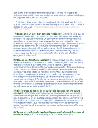 con cierta profundidad la materia estudiada, si no se ha recopilado
suficiente información para que podamos desarrollar un trabajo preciso en
sus objetivos y claro en sus alcances.
Por todas estas razones ofrecemos a los estudiantes, y a los profesores
que los orientan, algunas recomendaciones que hemos hecho ya con más
detalle en otro lugar: [V. Cómo Hacer una Tesis, Ed. Panapo, Caracas,
1987, pp. 79 a 85.]
1.C Seleccionar un tema bien concreto y accesible: Es fundamental que el
estudiante comience, para decirlo en términos directos, por el verdadero
principio. No se puede alcanzar un conocimiento sobre temas amplios y
complejos en la primera o segunda práctica como investigador ni se
puede encontrar un atajo que nos evite adentrarnos pacientemente en los
problemas, detenernos en su estudio, familiarizarnos con los métodos
usuales de trabajo o adquirir la pericia de un científico experimentado. Es
por ello preferible definir un tema concreto, bien delimitado y preciso,
sobre el que pueda encontrarse suficiente bibliografía y sea factible
recoger datos de interés.
2.C Escoger una temática conocida: Por más que haya mu- chos posibles
temas de interés que excitan la curiosidad del investigador, éste no puede
trabajar sobre áreas del conocimiento que apenas si conoce
superficialmente o de las cuales no ha obtenido aún la información básica.
Si una persona no tiene mayores conocimientos de economía, por
ejemplo, y apenas posee las nociones elementales que ha recibido
durante el curso de un semestre )como puede, razonablemente, hacer
una indagación científica acerca de la relación entre costos de
transacción e inflación? Por ello es conveniente concentrarse en aquéllas
áreas del conocimiento sobre las que ya se posee una información más o
menos considerable y postergar para mejor ocasión el abordaje de temas
sobre los que no se conoce lo suficiente.
3.C Buscar áreas de trabajo en las que pueda contarse con una ayuda
efectiva: Es siempre recomendable contar con apoyo externo cuando se
comienza a investigar. Por eso resulta útil escoger temas en los que ya se
esté trabajando y en los cuales pueda contarse con el asesoramiento y la
orientación de profesores e investigadores más versados en la materia. El
investigador solitario, que rechaza todo contacto con los demás y no
busca la ayuda de otras personas, pertenece casi enteramente al terreno
de la ficción.
4.C Buscar un problema de investigación que resulte de real interés para el
estudiante: La práctica de la investigación nos suele enfrentar a
 