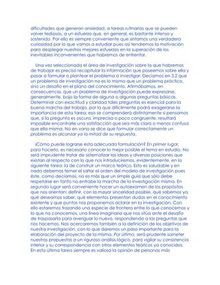 dificultades que generan ansiedad, a tareas rutinarias que se pueden
volver tediosas, a un esfuerzo que, en general, es bastante intenso y
sostenido. Por ello es siempre conveniente que sintamos una verdadera
curiosidad por lo que vamos a estudiar pues así tendremos la motivación
para desplegar nuestros mejores esfuerzos en la superación de los
inevitables inconvenientes que habremos de enfrentar.
Una vez seleccionada el área de investigación sobre la que habremos
de trabajar es preciso recapitular la información que poseemos sobre ella y
pasar a formular o plantear el problema a investigar. Decíamos en 3.2 que
un problema de investigación no es lo mismo que un problema práctico,
sino un desafío en el plano del conocimiento. Afirmábamos, en
consecuencia, que un problema de investigación puede expresarse,
generalmente, bajo la forma de alguna o algunas preguntas básicas.
Determinar con exactitud y claridad tales preguntas es esencial para la
buena marcha del trabajo, por lo que difícilmente podrá exagerarse la
importancia de esta tarea: eso se comprenderá distintamente si pensamos
que, si la pregunta es oscura, imprecisa o poco congruente, resultará
imposible encontrarle una satisfacción que sea más clara o menos confusa
que ella misma. No en vano se dice que formular correctamente un
problema es alcanzar ya la mitad de su respuesta.
)Cómo puede lograrse esta adecuada formulación? En primer lugar,
para hacerlo, es necesario conocer lo mejor posible el tema en estudio. No
será imprudente tratar de sistematizar las ideas y diversas posiciones que
existan al respecto con lo que nos introduciremos, evidentemente, en la
siguiente tarea: la de construir un marco teórico. Esto es saludable y en
nada debemos temer el saltar el orden del modelo de investigación pues
éste, como decíamos, no es más que un simple guía que sólo debe
respetarse en tanto no entrabe la marcha de la investigación misma. En
segundo lugar será conveniente hacer un autoexamen de los propósitos
que nos orientan: definir, con la mayor sinceridad posible, qué sabemos ya,
qué deseamos saber, qué elementos presentan dudas en el conocimiento
existente y que puntos nos proponemos aclarar en la investigación. Con
ello estaremos trazando una especie de frontera entre lo que conocemos y
lo que no conocemos, una línea imaginaria que nos sitúa ante el desafío
de traspasarla para averiguar lo nuevo, respondiendo a las preguntas que
nos hacemos. Nos acercaremos también a la definición de los objetivos de
nuestra investigación, con lo que daremos un paso importante para la
elaboración del proyecto de la misma. Por último, será prudente someter
nuestras propuestas a un riguroso análisis lógico, para vigilar su consistencia
interior y su correspondencia con otros elementos teóricos ya conocidos.
En esta última tarea siempre es valiosa la opinión de personas más
 
