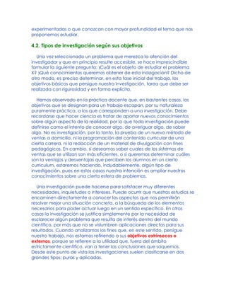 experimentadas o que conozcan con mayor profundidad el tema que nos
proponemos estudiar.
4.2. Tipos de investigación según sus objetivos
Una vez seleccionado un problema que merezca la atención del
investigador y que en principio resulte accesible, se hace imprescindible
formular la siguiente pregunta: )Cuál es el objeto de estudiar el problema
X? )Qué conocimientos queremos obtener de esta indagación? Dicho de
otro modo, es preciso determinar, en esta fase inicial del trabajo, los
objetivos básicos que persigue nuestra investigación, tarea que debe ser
realizada con rigurosidad y en forma explícita.
Hemos observado en la práctica docente que, en bastantes casos, los
objetivos que se designan para un trabajo escapan, por su naturaleza
puramente práctica, a los que corresponden a una investigación. Debe
recordarse que hacer ciencia es tratar de aportar nuevos conocimientos
sobre algún aspecto de la realidad, por lo que toda investigación puede
definirse como el intento de conocer algo, de averiguar algo, de saber
algo. No es investigación, por lo tanto, la prueba de un nuevo método de
ventas a domicilio, ni la programación del contenido curricular de una
cierta carrera, ni la redacción de un material de divulgación con fines
pedagógicos. En cambio, si deseamos saber cuales de los sistemas de
ventas que se utilizan son más eficientes, o si queremos determinar cuáles
son la ventajas y desventajas que perciben los alumnos en un cierto
curriculum, estaremos haciendo, indudablemente, algún tipo de
investigación, pues en estos casos nuestra intención es ampliar nuestros
conocimientos sobre una cierta esfera de problemas.
Una investigación puede hacerse para satisfacer muy diferentes
necesidades, inquietudes o intereses. Puede ocurrir que nuestros estudios se
encaminen directamente a conocer los aspectos que nos permitirán
resolver mejor una situación concreta, a la búsqueda de los elementos
necesarios para poder actuar luego en un sentido específico. En otros
casos la investigación se justifica simplemente por la necesidad de
esclarecer algún problema que resulta de interés dentro del mundo
científico, por más que no se vislumbren aplicaciones directas para sus
resultados. Cuando analizamos los fines que, en este sentido, persigue
nuestro trabajo, nos estamos refiriendo a sus objetivos extrínsecos o
externos, porque se refieren a la utilidad que, fuera del ámbito
estrictamente científico, van a tener las conclusiones que saquemos.
Desde este punto de vista las investigaciones suelen clasificarse en dos
grandes tipos: puras y aplicadas.
 