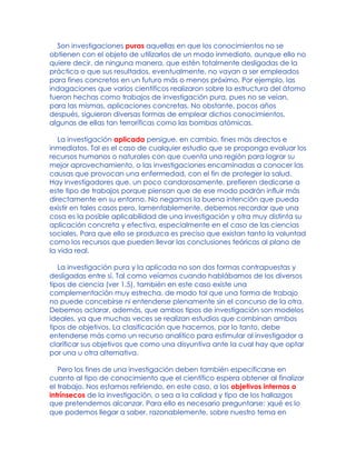 Son investigaciones puras aquellas en que los conocimientos no se
obtienen con el objeto de utilizarlos de un modo inmediato, aunque ello no
quiere decir, de ninguna manera, que estén totalmente desligadas de la
práctica o que sus resultados, eventualmente, no vayan a ser empleados
para fines concretos en un futuro más o menos próximo. Por ejemplo, las
indagaciones que varios científicos realizaron sobre la estructura del átomo
fueron hechas como trabajos de investigación pura, pues no se veían,
para las mismas, aplicaciones concretas. No obstante, pocos años
después, siguieron diversas formas de emplear dichos conocimientos,
algunas de ellas tan terroríficas como las bombas atómicas.
La investigación aplicada persigue, en cambio, fines más directos e
inmediatos. Tal es el caso de cualquier estudio que se proponga evaluar los
recursos humanos o naturales con que cuenta una región para lograr su
mejor aprovechamiento, o las investigaciones encaminadas a conocer las
causas que provocan una enfermedad, con el fin de proteger la salud.
Hay investigadores que, un poco candorosamente, prefieren dedicarse a
este tipo de trabajos porque piensan que de ese modo podrán influir más
directamente en su entorno. No negamos la buena intención que pueda
existir en tales casos pero, lamentablemente, debemos recordar que una
cosa es la posible aplicabilidad de una investigación y otra muy distinta su
aplicación concreta y efectiva, especialmente en el caso de las ciencias
sociales. Para que ello se produzca es preciso que existan tanto la voluntad
como los recursos que pueden llevar las conclusiones teóricas al plano de
la vida real.
La investigación pura y la aplicada no son dos formas contrapuestas y
desligadas entre sí. Tal como veíamos cuando hablábamos de los diversos
tipos de ciencia (ver 1.5), también en este caso existe una
complementación muy estrecha, de modo tal que una forma de trabajo
no puede concebirse ni entenderse plenamente sin el concurso de la otra.
Debemos aclarar, además, que ambos tipos de investigación son modelos
ideales, ya que muchas veces se realizan estudios que combinan ambos
tipos de objetivos. La clasificación que hacemos, por lo tanto, debe
entenderse más como un recurso analítico para estimular al investigador a
clarificar sus objetivos que como una disyuntiva ante la cual hay que optar
por una u otra alternativa.
Pero los fines de una investigación deben también especificarse en
cuanto al tipo de conocimiento que el científico espera obtener al finalizar
el trabajo. Nos estamos refiriendo, en este caso, a los objetivos internos o
intrínsecos de la investigación, o sea a la calidad y tipo de los hallazgos
que pretendemos alcanzar. Para ello es necesario preguntarse: )qué es lo
que podemos llegar a saber, razonablemente, sobre nuestro tema en
 