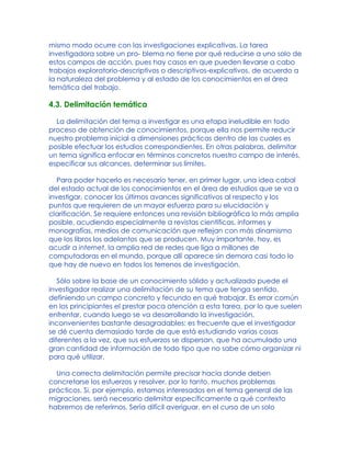 mismo modo ocurre con las investigaciones explicativas. La tarea
investigadora sobre un pro- blema no tiene por qué reducirse a uno solo de
estos campos de acción, pues hay casos en que pueden llevarse a cabo
trabajos exploratorio-descriptivos o descriptivos-explicativos, de acuerdo a
la naturaleza del problema y al estado de los conocimientos en el área
temática del trabajo.
4.3. Delimitación temática
La delimitación del tema a investigar es una etapa ineludible en todo
proceso de obtención de conocimientos, porque ella nos permite reducir
nuestro problema inicial a dimensiones prácticas dentro de las cuales es
posible efectuar los estudios correspondientes. En otras palabras, delimitar
un tema significa enfocar en términos concretos nuestro campo de interés,
especificar sus alcances, determinar sus límites.
Para poder hacerlo es necesario tener, en primer lugar, una idea cabal
del estado actual de los conocimientos en el área de estudios que se va a
investigar, conocer los últimos avances significativos al respecto y los
puntos que requieren de un mayor esfuerzo para su elucidación y
clarificación. Se requiere entonces una revisión bibliográfica lo más amplia
posible, acudiendo especialmente a revistas científicas, informes y
monografías, medios de comunicación que reflejan con más dinamismo
que los libros los adelantos que se producen. Muy importante, hoy, es
acudir a internet, la amplia red de redes que liga a millones de
computadoras en el mundo, porque allí aparece sin demora casi todo lo
que hay de nuevo en todos los terrenos de investigación.
Sólo sobre la base de un conocimiento sólido y actualizado puede el
investigador realizar una delimitación de su tema que tenga sentido,
definiendo un campo concreto y fecundo en qué trabajar. Es error común
en los principiantes el prestar poca atención a esta tarea, por lo que suelen
enfrentar, cuando luego se va desarrollando la investigación,
inconvenientes bastante desagradables: es frecuente que el investigador
se dé cuenta demasiado tarde de que está estudiando varias cosas
diferentes a la vez, que sus esfuerzos se dispersan, que ha acumulado una
gran cantidad de información de todo tipo que no sabe cómo organizar ni
para qué utilizar.
Una correcta delimitación permite precisar hacia donde deben
concretarse los esfuerzos y resolver, por lo tanto, muchos problemas
prácticos. Si, por ejemplo, estamos interesados en el tema general de las
migraciones, será necesario delimitar específicamente a qué contexto
habremos de referirnos. Sería difícil averiguar, en el curso de un solo
 