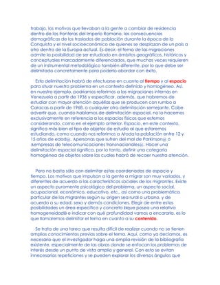 trabajo, los motivos que llevaban a la gente a cambiar de residencia
dentro de las fronteras del Imperio Romano, las consecuencias
demográficas de los traslados de población durante la época de la
Conquista y el nivel socioeconómico de quienes se desplazan de un país a
otro dentro de la Europa actual. Es decir, el tema de las migraciones
admite la posibilidad de ser estudiado en ámbitos geográficos, históricos y
conceptuales marcadamente diferenciados, que muchas veces requieren
de un instrumental metodológico también diferente, por lo que debe ser
delimitado concretamente para poderlo abordar con éxito.
Esta delimitación habrá de efectuarse en cuanto al tiempo y al espacio
para situar nuestro problema en un contexto definido y homogéneo. Así,
en nuestro ejemplo, podríamos referirnos a las migraciones internas en
Venezuela a partir de 1936 y especificar, además, que habremos de
estudiar con mayor atención aquéllas que se producen con rumbo a
Caracas a partir de 1968, o cualquier otra delimitación semejante. Cabe
advertir que, cuando hablamos de delimitación espacial, no lo hacemos
exclusivamente en referencia a los espacios físicos que estemos
considerando, como en el ejemplo anterior. Espacio, en este contexto,
significa más bien el tipo de objetos de estudio al que estaremos
estudiando, como cuando nos referimos a Atoda la población entre 12 y
15 años de edad@, Apersonas que sufren del mal de Parkinson@ o
Aempresas de telecomunicaciones transnacionales@. Hacer una
delimitación espacial significa, por lo tanto, definir una categoría
homogénea de objetos sobre los cuales habrá de recaer nuestra atención.
Pero no basta sólo con delimitar estas coordenadas de espacio y
tiempo. Los motivos que impulsan a la gente a migrar son muy variados, y
diferentes de acuerdo a las características sociales de los migrantes. Existe
un aspecto puramente psicológico del problema, un aspecto social,
ocupacional, económico, educativo, etc., así como una problemática
particular de los migrantes según su origen sea rural o urbano, y de
acuerdo a su edad, sexo y demás condiciones. Elegir de entre estas
posibilidades un área específica y concreta Bque posea una relativa
homogeneidadB e indicar con qué profundidad vamos a encararla, es lo
que llamaremos delimitar el tema en cuanto a su contenido.
Se trata de una tarea que resulta difícil de realizar cuando no se tienen
amplios conocimientos previos sobre el tema. Aquí, como ya decíamos, es
necesario que el investigador haga una amplia revisión de la bibliografía
existente, especialmente de las obras donde se enfocan los problemas de
interés desde un punto de vista amplio y general. Con esto se evitan
innecesarias repeticiones y se pueden explorar los diversos ángulos que
 