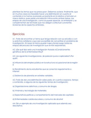plantean los temas que nos preocupan. Debemos aclarar, finalmente, que
en muchos casos es imposible hacer una delimitación en cuanto al
contenido si no hamos avanzado ya bastante en lo relativo a formular un
marco teórico, pues existe una relación íntima entre ambas tareas. Las
etapas de una investigación, como se puede apreciar, se entrelazan y se
complementan de tal modo que nos obligan a efectuar constantes
revisiones de los aspectos anteriores.
Ejercicios
4.1. Trate de encontrar un tema que tenga relación con sus estudios o con
su práctica cotidiana y que sea susceptible de convertirse en problema de
investigación. En base al mismo puede ir ejecutando luego todas las
etapas del proceso de investigación que se irán exponiendo.
4.2. )De qué tipo sería una investigación titulada ACondicionantes
genéticos de la enfermedad XX@?
4.3. Las siguientes investigaciones, )le parecen puras o aplicadas? )Por
qué?:
a) Influencia del empleo público en la estructura ocupacional de la región
X
b) Rendimiento de los estudiantes que se conectan regularmente a
internet
c) Existencia de planetas en estrellas variables.
4.3. Trate de dar una delimitación adecuada, en cuanto a espacio, tiempo
y contenido, a algunos de los siguientes temas de investigación:
a) Organizaciones delictivas y consumo de drogas
b) Vivienda y tecnología de materiales
c) Expectativas políticas y comportamiento del mercado de capitales
d) Enfermedades cardiovasculares y consumo de alcohol
4.4. Dé un ejemplo de una investigación aplicada que además sea
descriptiva.
 