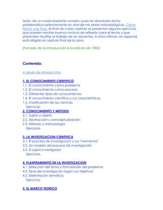 texto, de un modo bastante sumario, pues he abordado dicha
problemática extensamente en otra de mis obras metodológicas, Cómo
Hacer una Tesis. Al final de cada capítulo se presentan algunos ejercicios
que pueden resultar buenos motivos de reflexión para el lector y que
pretenden facilitar el trabajo de los docentes. A estos últimos, en especial,
está dirigido el capítulo final de la obra.
(Tomado de la introducción a la edición de 1992).
Contenido:
A Modo de Introducción
1. EL CONOCIMIENTO CIENTIFICO
1.1. El conocimiento como problema
1.2. El conocimiento como proceso
1.3. Diferentes tipos de conocimientos
1.4. El conocimiento científico y sus características
1.5. Clasificación de las ciencias
Ejercicios
2. CONOCIMIENTO Y METODO
2.1. Sujeto y objeto
2.2. Abstracción y conceptualización
2.3. Método y metodología
Ejercicios
3. LA INVESTIGACION CIENTIFICA
3.1. El proceso de investigación y sus "momentos"
3.2. Un modelo del proceso de investigación
3.3. El sujeto investigador
Ejercicios
4. PLANTEAMIENTO DE LA INVESTIGACION
4.1. Selección del tema y formulación del problema
4.2. Tipos de Investigación según sus objetivos
4.3. Delimitación temática
Ejercicios
5. EL MARCO TEORICO
 