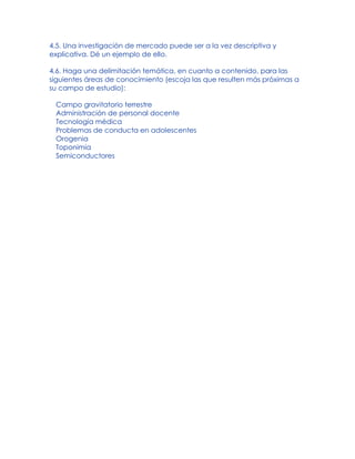 4.5. Una investigación de mercado puede ser a la vez descriptiva y
explicativa. Dé un ejemplo de ello.
4.6. Haga una delimitación temática, en cuanto a contenido, para las
siguientes áreas de conocimiento (escoja las que resulten más próximas a
su campo de estudio):
Campo gravitatorio terrestre
Administración de personal docente
Tecnología médica
Problemas de conducta en adolescentes
Orogenia
Toponimia
Semiconductores
 