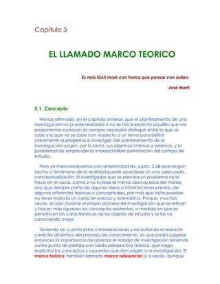 Capítulo 5
EL LLAMADO MARCO TEORICO
Es más fácil morir con honra que pensar con orden.
José Martí
5.1. Concepto
Hemos afirmado, en el capítulo anterior, que el planteamiento de una
investigación no puede realizarse si no se hace explícito aquéllo que nos
proponemos conocer: es siempre necesario distinguir entre lo que se
sabe y lo que no se sabe con respecto a un tema para definir
claramente el problema a investigar. Del planteamiento de la
investigación surgen, por lo tanto, sus objetivos internos y externos, y la
posibilidad de emprender la imprescindible delimitación del campo de
estudio.
Pero ya mencionábamos con anterioridad Bv. supra, 2.2B que ningún
hecho o fenómeno de la realidad puede abordarse sin una adecuada
conceptualización. El investigador que se plantea un problema no lo
hace en el vacío, como si no tuviese la menor idea acerca del mismo,
sino que siempre parte de algunas ideas o informaciones previas, de
algunos referentes teóricos y conceptuales, por más que estos puedan
no tener todavía un carácter preciso y sistemático. Porque, muchas
veces, es sólo durante el propio proceso de investigación que se refinan
y hacen más rigurosos los conceptos existentes, a medida en que se
penetra en las características de los objetos de estudio y se los va
conociendo mejor.
Teniendo en cuenta estas consideraciones y recordando el esencial
carácter dinámico del proceso de conocimiento, es que podrá juzgarse
entonces la importancia de abordar el trabajo de investigación teniendo
como punto de partida una sólida perspectiva teórica, que haga
explícitos los conceptos y supuestos que dan origen a la investigación. El
marco teórico, también llamado marco referencial (y a veces, aunque
 