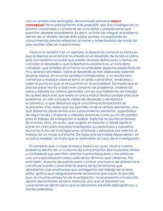 con un sentido más restringido, denominado asimismo marco
conceptual) tiene precisamente este propósito: dar a la investigación un
sistema coordinado y coherente de conceptos y proposiciones que
permitan abordar el problema. Es decir, se trata de integrar al problema
dentro de un ámbito donde éste cobre sentido, incorporando los
conocimientos previos referentes al mismo y ordenándolos de modo tal
que resulten útiles en nuestra tarea.
Veamos lo anterior con un ejemplo. Si deseamos conocer la forma en
que la libertad económica ha influido en el desarrollo de América Latina
será conveniente recordar que existen diversas definiciones y formas de
concebir el desarrollo y que la libertad económica es un concepto
complejo, que sintetiza en sí mismo innumerables aspectos específicos de
muy diversa naturaleza. Sobre el desarrollo se han elaborado además
diversas teorías, en muchos sentidos contrapuestas, y no resulta serio
comenzar a trabajar sobre el tema sin antes conocerlas, analizarlas y
saber el punto en que se encuentran en la actualidad. De modo que es
preciso pasar revista a todo este conjunto de problemas, ordenar las
ideas y esbozar los criterios generales con los que habremos de trabajar.
No quiere decir esto que exista un único marco teórico posible para este
problema, un sólo concepto válido de desarrollo o de libertad
económica, o que debamos seguir una forma estandarizada de
acercarnos a los datos que nos permiten evaluar ambos elementos, sino
que debemos pasar revista a los conocimientos existentes, organizarlos
de algún modo coherente y utilizarlos entonces como punto de partida
para el trabajo de indagación a realizar. Explicitar los puntos anteriores
By muchos otros, sin duda, que surgirán en relación a ellosB significa
poner en claro para el propio investigador sus postulados y supuestos,
asumir los frutos de investigaciones anteriores y esforzarse por orientar al
trabajo de un modo coherente. De toda esta actividad dependerán, en
no poca medida, los frutos que se obtendrán al cabo de la investigación.
El cometido que cumple el marco teórico es, pues, situar a nuestro
problema dentro de un conjunto de conocimientos Ben lo posible sólidos
y confiablesB que permitan orientar nuestra búsqueda y nos ofrezcan
una conceptualización adecuada de los términos que utilizamos. Por
esta razón, el punto de partida para construir una marco de referencia lo
constituye nuestro conocimiento previo de los fenómenos que
abordamos y las enseñanzas que extraigamos del trabajo de revisión
biblio- gráfica que obligatoriamente tendremos que hacer. Es por ello
que, en muchos proyectos de investigación, no se presenta una sección
aparte denominada Amarco teórico@ sino que se exponen sus
características dentro de lo que se denomina Arevisión bibliográfica@ o
Aantecedentes@.
 