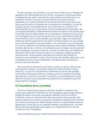 Puede suceder, por tal motivo, que el marco teórico de un trabajo no
aparezca en forma explícita en el mismo, aunque es normal que toda
investigación de cierto nivel plantee estas referencias teóricas en sus
capítulos iniciales. Cuando no se las formula es porque estamos
aludiendo a un sistema referencia lo suficientemente conocido como
para que el mismo no requiera de una exposición detallada, ya que se
puede suponer, razonablemente, que los lectores lo conocen con
anterioridad. Este es el caso de las teorías ampliamente aceptadas, de
conceptos difundidos uniformemente en libros de texto o de aportes bien
conocidos por los especialistas de una disciplina. Tampoco es usual que
un investigador que se inscribe dentro de una escuela determinada de
pensamiento, como el psicoanálisis, por ejemplo, haga una exposición
preliminar de los fundamentos de dicha corriente: basta con que señale
sus puntos de partida y que puntualice, si es necesario, lo que comparte
o no de la corriente mencionada Bpues es frecuente que existan diversos
matices dentro de un tronco comúnB para que se haga clara la posición
del investigador. En otras ocasiones, cuando se trata de una indagación
donde el marco refe-rencial se reduce, en realidad, a algunas pocas
proposiciones, éstas pueden insertarse al comienzo del trabajo sin
merecer una aclaración mayor. Tal es el caso de estudios aplicados o de
investigaciones que buscan extender conceptos bien conocidos a
nuevos casos de estudios.
No es por tanto necesario que todos y cada uno de los informes de
investigación posean una sección específica denominada Amarco
teórico@. Lo que sí es importante es desterrar las fuentes de posibles
confusiones aclarando al lector nuestros puntos de partida, el sentido
que damos a nuestros conceptos, la relación que establecemos entre
ellos de acuerdo a los antecedentes existentes y al problema que nos
proponemos investigar.
5.2. El problema de la causalidad
Tal vez la mayor preocupación de todo científico se refiera a las
causas que originan los fenómenos. El investigador desea responderse a
preguntas tales como )por qué algunos árboles crecen en climas
húmedos y otros en zonas secas?, )por qué existe la burocracia?, )por
qué las radiaciones atómicas producen problemas genéticos? Encontrar
las causas que producen determinados hechos o regularidades entre los
fenómenos conocidos es en realidad hallarles una explicación, incluirlos
dentro de leyes generales que regulan su comportamiento y de ese
modo los hacen inteligibles.
Si encontráramos que un cierto fenómeno F se produce siempre que
 
