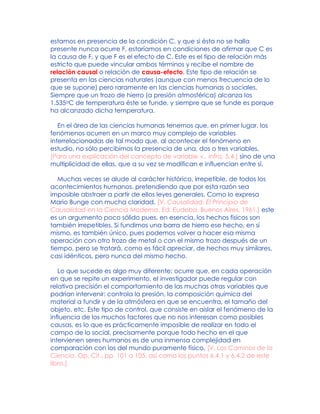 estamos en presencia de la condición C, y que si ésta no se halla
presente nunca ocurre F, estaríamos en condiciones de afirmar que C es
la causa de F, y que F es el efecto de C. Este es el tipo de relación más
estricto que puede vincular ambos términos y recibe el nombre de
relación causal o relación de causa-efecto. Este tipo de relación se
presenta en las ciencias naturales (aunque con menos frecuencia de lo
que se supone) pero raramente en las ciencias humanas o sociales.
Siempre que un trozo de hierro (a presión atmosférica) alcanza los
1.535oC de temperatura éste se funde, y siempre que se funde es porque
ha alcanzado dicha temperatura.
En el área de las ciencias humanas tenemos que, en primer lugar, los
fenómenos ocurren en un marco muy complejo de variables
interrelacionadas de tal modo que, al acontecer el fenómeno en
estudio, no sólo percibimos la presencia de una, dos o tres variables,
[Para una explicación del concepto de variable v., infra, 5.4.] sino de una
multiplicidad de ellas, que a su vez se modifican e influencian entre sí.
Muchas veces se alude al carácter histórico, irrepetible, de todos los
acontecimientos humanos, pretendiendo que por esta razón sea
imposible abstraer a partir de ellos leyes generales. Como lo expresa
Mario Bunge con mucha claridad, [V. Causalidad, El Principio de
Causalidad en la Ciencia Moderna, Ed. Eudeba, Buenos Aires, 1961.] este
es un argumento poco sólido pues, en esencia, los hechos físicos son
también irrepetibles. Si fundimos una barra de hierro ese hecho, en sí
mismo, es también único, pues podemos volver a hacer esa misma
operación con otro trozo de metal o con el mismo trozo después de un
tiempo, pero se tratará, como es fácil apreciar, de hechos muy similares,
casi idénticos, pero nunca del mismo hecho.
Lo que sucede es algo muy diferente: ocurre que, en cada operación
en que se repite un experimento, el investigador puede regular con
relativa precisión el comportamiento de las muchas otras variables que
podrían intervenir: controla la presión, la composición química del
material a fundir y de la atmósfera en que se encuentra, el tamaño del
objeto, etc. Este tipo de control, que consiste en aislar el fenómeno de la
influencia de los muchos factores que no nos interesan como posibles
causas, es lo que es prácticamente imposible de realizar en todo el
campo de lo social, precisamente porque todo hecho en el que
intervienen seres humanos es de una inmensa complejidad en
comparación con los del mundo puramente físico. [V. Los Caminos de la
Ciencia, Op. Cit., pp. 101 a 105, así como los puntos 6.4.1 y 6.4.2 de este
libro.]
 