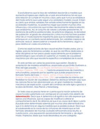 Si postuláramos que la tasa de natalidad desciende a medida que
aumenta el ingreso per cápita de un país encontraríamos tal vez que
esta relación se cumple en muchos casos, pero que nunca se establece
del modo estricto que suele seguir una verdadero modelo causal. Si bien
es cierto que ambas variables han estado estrechamente ligadas en las
sociedades modernas, no podemos negar que existen muchas otras
influencias y circunstancias que inciden decisivamente sobre la relación
que analizamos. Así, el conjunto de valores culturales preexistentes, la
existencia de políticas poblacionales, las prácticas religiosas, la densidad
de población, el grado de urbanización y otros muchos factores pueden
influir de un modo bastante importante para que la natalidad baje o se
estanque en un contexto social determinado. Son variables capaces de
estimular, reducir, desencadenar o impedir dicho fenómeno, según su
peso relativo en cada circunstancia.
Como las explicaciones de tipo causal resultan inadecuadas, por su
rigidez, para los fenómenos sociales, es que los científicos dedicados a
estas disciplinas se han preocupado especialmente por el problema
epistemológico que consiste en suplantar un modelo de causalidad
mecánico por otro que rescate la específica complejidad de lo social.
En este sentido son varias las posiciones que existen. Desde la
aceptación de modelos estadísticos, propiciada ya por Emilio Durkheim a
fines del siglo pasado, [V. Las Reglas del Métodos Sociológico, Ed.
Panapo, Caracas, 1990, cap. V.] hasta las proposiciones de marxistas o
estructuralistas, pasando por los aportes que puede proporcionar la
llamada Teoría del Caos [V. Gleick, James, Chaos. Making a New
Science, Penguin Books, New York, 1987.] son evidentes los intentos por
flexibilizar la noción de causalidad. Debemos destacar también aquí que
las ciencias físicas han abandonado ya, en gran medida los modelos
mecánicos de explicación, a partir del comienzo de este siglo y gracias a
la obra de Einstein, Max Planck y Heisenberg.
En todo caso es preciso tener en cuenta que la noción estrecha de
causa ha sido suplantada con ventaja por el concepto más abierto de
determinación. Decir que A determina a B significa tan sólo expresar que
ejerce una influencia, que es capaz de modificar o alterar el
comportamiento de B. No diríamos así que A es causa de B, Bpor cuanto
B puede estar determinado además por muchos otros elementosB sino
que A lo determina en alguna medida que es posible evaluar. Decir que
el subdesarrollo es la causa de los cinturones de miseria que se han
formado alrededor de muchas ciudades latinoamericanas resulta, a
nuestro juicio, una aseveración excesivamente terminante y, de algún
modo, imprecisa, dado que Asub-desarrollo@ es una categoría
 
