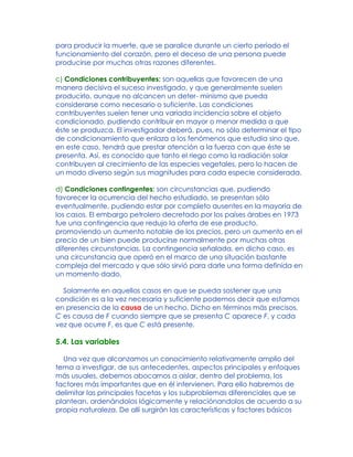 para producir la muerte, que se paralice durante un cierto período el
funcionamiento del corazón, pero el deceso de una persona puede
producirse por muchas otras razones diferentes.
c) Condiciones contribuyentes: son aquellas que favorecen de una
manera decisiva el suceso investigado, y que generalmente suelen
producirlo, aunque no alcancen un deter- minismo que pueda
considerarse como necesario o suficiente. Las condiciones
contribuyentes suelen tener una variada incidencia sobre el objeto
condicionado, pudiendo contribuir en mayor o menor medida a que
éste se produzca. El investigador deberá, pues, no sólo determinar el tipo
de condicionamiento que enlaza a los fenómenos que estudia sino que,
en este caso, tendrá que prestar atención a la fuerza con que éste se
presenta. Así, es conocido que tanto el riego como la radiación solar
contribuyen al crecimiento de las especies vegetales, pero lo hacen de
un modo diverso según sus magnitudes para cada especie considerada.
d) Condiciones contingentes: son circunstancias que, pudiendo
favorecer la ocurrencia del hecho estudiado, se presentan sólo
eventualmente, pudiendo estar por completo ausentes en la mayoría de
los casos. El embargo petrolero decretado por los países árabes en 1973
fue una contingencia que redujo la oferta de ese producto,
promoviendo un aumento notable de los precios, pero un aumento en el
precio de un bien puede producirse normalmente por muchas otras
diferentes circunstancias. La contingencia señalada, en dicho caso, es
una circunstancia que operó en el marco de una situación bastante
compleja del mercado y que sólo sirvió para darle una forma definida en
un momento dado.
Solamente en aquellos casos en que se pueda sostener que una
condición es a la vez necesaria y suficiente podemos decir que estamos
en presencia de la causa de un hecho. Dicho en términos más precisos,
C es causa de F cuando siempre que se presenta C aparece F, y cada
vez que ocurre F, es que C está presente.
5.4. Las variables
Una vez que alcanzamos un conocimiento relativamente amplio del
tema a investigar, de sus antecedentes, aspectos principales y enfoques
más usuales, debemos abocarnos a aislar, dentro del problema, los
factores más importantes que en él intervienen. Para ello habremos de
delimitar las principales facetas y los subproblemas diferenciales que se
plantean, ordenándolos lógicamente y relaciónandolos de acuerdo a su
propia naturaleza. De allí surgirán las características y factores básicos
 