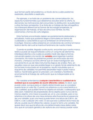 que forman parte del problema y a través de los cuales podremos
explorarlo, describirlo o explicarlo.
Por ejemplo, si se trata de un problema de comercialización, los
aspectos fundamentales que deberemos estudiar serán la oferta, la
demanda, las motivaciones del consumidor, la distribución, la publicidad
y otros factores semejantes. Si se trata de un trabajo de tipo etnográfico,
nos interesará diferenciar las formas de tecnología empleada, la
organización del trabajo, el tipo de estructura familiar, los ritos,
ceremonias y formas de culto religioso.
Estos factores encontrados deben ser posteriormente elaborados y
estudiados, hasta que podamos llegar a formularlos en forma de
cualidades o características que se entrelazan en el fenómeno a
investigar. Gracias a ellos estaremos en condiciones de construir el marco
teórico dentro del cual se inserta el fenómeno de nuestro interés.
Cuando es posible, llegado a este punto, encontrar que nuestro marco
teórico puede ser esquematizado como un conjunto de elementos
interdependientes a los cuales es posible medir (de alguna forma),
convendrá apelar a la noción de variable para organizar nuestros
conceptos. No todos los problemas podrán ser enfocados de esta
manera, y tampoco es lícito afirmar que en toda investigación sea
conveniente el uso de tales instrumentos lógicos de análisis. Pero, en
aquellos casos en que sea posible llegar a un grado tal de aislamiento de
los factores involucrados en el problema, resulta indudable que un
esquema de variables nos permitirá desarrollar mejor nuestro marco
teórico, haciéndolo ganar en precisión y en claridad y facilitando
enormemente el trabajo de verificación que es indispensable en la
ciencia.
Por variable entendemos cualquier característica o cualidad de la
realidad que es susceptible de asumir diferentes valores. Es decir, que
puede variar, aunque para un objeto determinado que se considere
pueda tener un valor fijo. Cuando nos referimos a una característica o
una cualidad, que pueden tener los objetos en estudio, cualesquiera que
ellas sean, hablamos de propiedades de los objetos pero nunca de los
mismos objetos. Una mesa no puede ser, en sí, una variable, pero si nos
referimos a la altura de una mesa estamos efectivamente en presencia
de una variable, pues una mesa puede tener una altura de 0,40 m, de
0,80 m, o de cualquier otro valor. O sea que esa cualidad de la mesa (la
altura), puede asumir diferentes valores: es por lo tanto una variable. No
quiere decir eso que la altura de una determinada mesa deba variar,
sino que el concepto genérico de Aaltura de una mesa@ puede variar
 