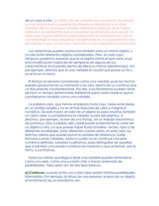 de un caso a otro. [La definición de variable que acabamos de ofrecer
es más amplia que la usualmente utilizada en estadística y en otras
ciencias; ello es así porque también intentamos abarcar, en la misma
definición, los problemas que se presentan en el estudio de lo social. En
todo caso nuestra definición para nada entra en contradicción con el
uso aceptado en esas disciplinas: simplemente es una presentación más
general de lo que, en tal caso, resultaría un caso específico o particular.]
Las variaciones pueden producirse también para un mismo objeto, y
no sólo entre diferentes objetos considerados. Pero, en este caso,
tampoco podemos expresar que es el objeto mismo el que varía, pues
esta modificación habrá de ser siempre la de alguna de sus
características (incluyendo dentro de ella a su misma Aexistencia@). Así,
por ejemplo, diremos que es una variable el caudal que posee un río y
no el río en sí mismo.
El tiempo es siempre considerado como una variable, pues los hechos
pueden producirse en un momento o en otro, dentro de un continuo que
va discurriendo constantemente. Por ello, si los fenómenos pueden tener
siempre un tiempo determinado Bdiferente para cada casoB es que lo
consideramos también como una variable.
La palabra valor, que hemos empleado hasta aquí, debe entenderse
en un sentido amplio y no en el más reducido de valor o magnitud
numérica. De este modo, el color de un objeto es para nosotros también
un cierto valor, si consideramos la variable Acolor del objeto@. Si
decimos, por ejemplo, Acolor de una fruta@, en un trabajo taxonómico
de botánica, esta cualidad, Bel colorB puede evidentemente variar de
un objeto a otro, ya que puede haber frutas amarillas, verdes, rojas o de
diferentes tonalidades. Estos diferentes colores serán, en este caso, los
distintos valores que puede asumir la variable de referencia. Suele
llamarse a estas variables, sobre la cuales no se construye una serie
numérica definida, variables cualitativas, para distinguirlas de aquellas
que sí admiten una escala numérica de medición y que se llaman, por lo
tanto, cuantitativas.
Todos los valores que llega a tener una variable pueden entenderse
como una serie, como una sucesión más o menos ordenada de
posibilidades. Tales series son de dos tipos básicos:
a) Continuas: cuando entre uno y otro valor existen infinitas posibilidades
intermedias. Por ejemplo, la altura de una persona, el peso de un objeto,
el rendimiento de un estudiante, etc.
 