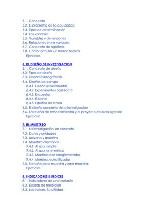 5.1. Concepto
5.2. El problema de la causalidad
5.3. Tipos de determinación
5.4. Las variables
5.5. Variables y dimensiones
5.6. Relaciones entre variables
5.7. Concepto de hipótesis
5.8. Cómo formular un marco teórico
Ejercicios
6. EL DISEÑO DE INVESTIGACION
6.1. Concepto de diseño
6.2. Tipos de diseño
6.3. Diseños bibliográficos
6.4. Diseños de campo
6.4.1. Diseño experimental
6.4.2. Experimentos post-facto
6.4.3. Encuestas
6.4.4. El panel
6.4.5. Estudios de casos
6.5. El diseño concreto de la investigación
6.6. La reseña de procedimientos y el proyecto de investigación
Ejercicios
7. EL MUESTREO
7.1. La investigación en concreto
7.2. Datos y unidades
7.3. Universo y muestra
7.4. Muestras aleatorias
7.4.1. Al azar simple
7.4.2. Al azar sistemático
7.4.3. Muestras por conglomerados
7.4.4. Muestras estratificadas
7.5. Tamaño de la muestra y error muestral
Ejercicios
8. INDICADORES E INDICES
8.1. Indicadores de una variable
8.2. Escalas de medición
8.3. Los índices. Su utilidad
 