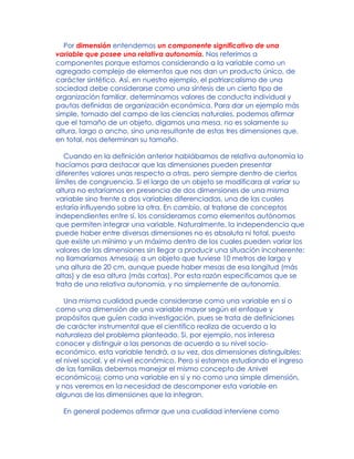 Por dimensión entendemos un componente significativo de una
variable que posee una relativa autonomía. Nos referimos a
componentes porque estamos considerando a la variable como un
agregado complejo de elementos que nos dan un producto único, de
carácter sintético. Así, en nuestro ejemplo, el patriarcalismo de una
sociedad debe considerarse como una síntesis de un cierto tipo de
organización familiar, determinamos valores de conducta individual y
pautas definidas de organización económica. Para dar un ejemplo más
simple, tomado del campo de las ciencias naturales, podemos afirmar
que el tamaño de un objeto, digamos una mesa, no es solamente su
altura, largo o ancho, sino una resultante de estas tres dimensiones que,
en total, nos determinan su tamaño.
Cuando en la definición anterior hablábamos de relativa autonomía lo
hacíamos para destacar que las dimensiones pueden presentar
diferentes valores unas respecto a otras, pero siempre dentro de ciertos
límites de congruencia. Si el largo de un objeto se modificara al variar su
altura no estaríamos en presencia de dos dimensiones de una misma
variable sino frente a dos variables diferenciadas, una de las cuales
estaría influyendo sobre la otra. En cambio, al tratarse de conceptos
independientes entre sí, los consideramos como elementos autónomos
que permiten integrar una variable. Naturalmente, la independencia que
puede haber entre diversas dimensiones no es absoluta ni total, puesto
que existe un mínimo y un máximo dentro de los cuales pueden variar los
valores de las dimensiones sin llegar a producir una situación incoherente:
no llamaríamos Amesa@ a un objeto que tuviese 10 metros de largo y
una altura de 20 cm, aunque puede haber mesas de esa longitud (más
altas) y de esa altura (más cortas). Por esta razón especificamos que se
trata de una relativa autonomía, y no simplemente de autonomía.
Una misma cualidad puede considerarse como una variable en sí o
como una dimensión de una variable mayor según el enfoque y
propósitos que guíen cada investigación, pues se trata de definiciones
de carácter instrumental que el científico realiza de acuerdo a la
naturaleza del problema planteado. Si, por ejemplo, nos interesa
conocer y distinguir a las personas de acuerdo a su nivel socio-
económico, esta variable tendrá, a su vez, dos dimensiones distinguibles:
el nivel social, y el nivel económico. Pero si estamos estudiando el ingreso
de las familias debemos manejar el mismo concepto de Anivel
económico@ como una variable en sí y no como una simple dimensión,
y nos veremos en la necesidad de descomponer esta variable en
algunas de las dimensiones que la integran.
En general podemos afirmar que una cualidad interviene como
 