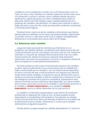 variable en una investigación cuando nos es útil relacionarla como un
todo con otra u otras variables; en cambio, debemos tomarla sólo como
una dimensión cuando su sentido como cualidad aislada sea poco
significante y deba agruparse con otras cualidades para poder ser
relevante. Dentro de cada trabajo cada cualidad deberá asumir su
papel fijo de variable o de dimensión, sin alterar este carácter a todo lo
largo del mismo, pues de otro modo se producirían evidentes confusiones
y contradicciones lógicas.
Posteriormente, cada una de las variables y dimensiones que hemos
aislado debe ser definida con la mayor rigurosidad posible, asignándole
un sentido unívoco y claro para evitar que se originen ambigüedades,
distorsiones e innecesarias discusiones sobre terminología.
5.6. Relaciones entre variables
Luego de haber precisado los factores que intervienen en un
problema, de haberlos definido y analizado hasta determinar el tipo de
condicionamiento que los unen (según ya hemos visto en 5.3), habremos
obtenido un conjunto de variables relacionadas entre sí de una cierta
manera particular. Debemos entonces organizar estas relaciones
observadas, de modo tal que podamos construir un esquema coherente
que nos exprese el cuadro general del problema.
Para ello partiremos del núcleo inicial de todo esquema de variables,
es decir, del caso elemental en que encontremos que la variable B se
halla condicionada por la variable A. No nos interesa ahora especificar
la forma concreta de este condicionamiento sino expresar esa relación
simple entre ambas variables. Si suponemos que la alimentación que se
recibe en la infancia (variable A) afecta o determina o influencia el nivel
de inteligencia posterior de la persona (variable B), expresaremos esta
relación diciendo que las variaciones de B dependen, en cierta medida
por lo menos, de lo que ocurra con la variable A. Llamaremos entonces a
la variable A variable independiente y a la variable B variable
dependiente, pues sus valores dependen de los que asuma A.
La variable A es llamada independiente, pues dentro de la relación
establecida no depende de ninguna otra, aunque pudiera resultar
dependiente si estudiáramos otro problema. Por ejemplo, la variable
Anivel socio-económico@ tiene una relación evidente con la calidad de
la alimentación que se recibe. Si llamamos C a esta nueva variable
obtendremos el siguiente esquema:
Donde ahora A juega el papel de variable dependiente y C asume el
 