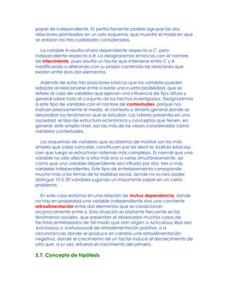 papel de independiente. Es perfectamente posible agrupar las dos
relaciones planteadas en un solo esquema, que muestre el modo en que
se enlazan las tres cualidades consideradas.
La variable A resulta ahora dependiente respecto a C, pero
independiente respecto a B. La designaremos entonces con el nombre
de interviniente, pues resulta un factor que interviene entre C y A
modificando o alterando con su propio contenido las relaciones que
existen entre esos dos elementos.
Además de estas tres posiciones básicas que las variables pueden
adoptar al relacionarse entre sí existe una cuarta posibilidad, que se
refiere al caso de variables que ejercen una influencia de tipo difuso y
general sobre todo el conjunto de los hechos investigados. Designaremos
a este tipo de variables con el nombre de contextuales, porque nos
indican precisamente el medio, el contexto o ámbito general donde se
desarrollan los fenómenos que se estudian. Los valores presentes en una
sociedad, el tipo de estructura económica y conceptos que tienen, en
general, este amplio nivel, son las más de las veces considerados como
variables contextuales.
Los esquemas de variables que acabamos de mostrar son los más
simples que cabe concebir, constituyen por así decir la Acélula básica@
con que luego se estructuran sistemas más complejos. Es normal que una
variable no sólo afecte a otra más sino a varias simultáneamente, así
como que una variable dependiente sea influida por dos, tres o más
variables independientes. Este tipo de entrelazamiento corresponde
mucho más a los temas de la realidad social, donde no es raro poder
distinguir 10 ó 20 variables jugando un importante papel en un cierto
problema.
En este caso estamos en una relación de mutua dependencia, donde
no hay en propiedad una variable independiente sino una constante
retroalimentación entre dos elementos que se condicionan
recíprocamente entre sí. Esta situación es bastante frecuente en los
fenómenos sociales, que presentan al observador muchos casos de
factores entrelazados de tal modo que dan origen a Acirculos@ Bya sea
Aviciosos@ o Avirtuosos@B de retroalimentación positiva, o a
circunstancias donde se produce en cambio una retroalimentación
negativa, donde el crecimiento de un factor induce al decrecimiento de
otro que, a su vez, refuerza el crecimiento del primero.
5.7. Concepto de hipótesis
 