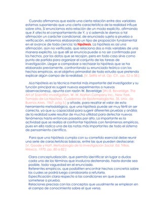 Cuando afirmamos que existe una cierta relación entre dos variables
estamos suponiendo que una cierta característica de la realidad influye
sobre otra. Si enunciamos esta relación de un modo explícito, afirmando
que X afecta el comportamiento de Y, y si además le damos a tal
afirmación un carácter condicional, de enunciado sujeto a prueba o
verificación, estaremos elaborando un tipo de proposición fundamental
en el avance de toda ciencia: la hipótesis. La hipótesis es así una
afirmación, aún no verificada, que relaciona dos o más variables de una
manera explícita. Lo que allí se enuncia puede o no ser confirmado por
los hechos, por los datos que se recojan, pero en todo caso sirve como
punto de partida para organizar el conjunto de las tareas de
investigación. Llegar a comprobar o rechazar la hipótesis que se ha
elaborado previamente, confrontando su enunciado teórico con los
hechos empíricos, es el objetivo primordial de todo estudio que pretenda
explicar algún campo de la realidad. [V. Selltiz et al, Op. Cit., pp. 52 a 58.]
ALa hipótesis es la técnica mental más importante del investigador y su
función principal es sugerir nuevos experimentos o nuevas
observaciones@, apunta con razón W. Beveridge [W.I.B. Beveridge, The
Art of Scientific Investigation, W. W. Norton Company Inc., New York.
Tomado de La Hipótesis, Cuadernos de Epistemología No. 35, Univ. de
Buenos Aires, 1967, pág 5.] y añade, para resaltar el valor de esta
herramienta metodológica, que una hipótesis puede ser muy fértil sin ser
correcta, ya que su capacidad para sugerir diferentes pruebas y análisis
de la realidad suele resultar de mucha utilidad para detectar nuevos
fenómenos hasta entonces pasados por alto. Lo importante es la
actividad que se realiza al confrontar hipótesis con fenómenos empíricos,
pues en ella radica una de las notas más importantes de todo el sistema
de pensamiento científico.
Para que una hipótesis cumpla con su cometido esencial debe reunir
una serie de características básicas, entre las que pueden destacarse:
[V. Goode y Hatt, Metodología de la Investigación Social, Ed. Trillas,
México, 1970, pp. 80 a 82.]
Clara conceptualización, que permita identificar sin lugar a dudas
cada uno de los términos que involucra desterrando, hasta donde sea
posible, toda vaguedad en el enunciado.
Referentes empíricos, que posibiliten encontrar hechos concretos sobre
los cuales se podrá luego corroborarla o refutarla.
Especificación clara respecto a las condiciones en que puede
someterse a prueba.
Relaciones precisas con los conceptos que usualmente se emplean en
el campo de conocimiento sobre el que versa.
 