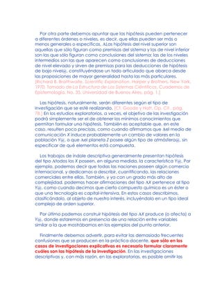Por otra parte debemos apuntar que las hipótesis pueden pertenecer
a diferentes órdenes o niveles, es decir, que ellas pueden ser más o
menos generales o específicas. ALas hipótesis del nivel superior son
aquellas que sólo figuran como premisas del sistema y las de nivel inferior
son las que sólo figuran como conclusiones del sistema; las de los niveles
intermedios son las que aparecen como conclusiones de deducciones
de nivel elevado y sirven de premisas para las deducciones de hipótesis
de bajo nivel@, constituyéndose un todo articulado que abarca desde
las proposiciones de mayor generalidad hasta las más particulares.
[Richard B. Braithwaite, Scientific Explanation, Harper y Brothers, New York,
1970. Tomado de La Estructura de Los Sistemas Ciéntificos, Cuadernos de
Epistemología, No. 35, Universidad de Buenos Aires, pág. 1.]
Las hipótesis, naturalmente, serán diferentes según el tipo de
investigación que se esté realizando. [Cf. Goode y Hatt, Op. Cit., pág.
78.] En los estudios exploratorios, a veces, el objetivo de las investigación
podrá simplemente ser el de obtener los mínimos conocimientos que
permitan formular una hipótesis. También es aceptable que, en este
caso, resulten poco precisas, como cuando afirmamos que Ael medio de
comunicación X induce probablemente un cambio de valores en la
población Y@, o que Ael planeta Z posee algún tipo de atmósfera@, sin
especificar de qué elementos está compuesta.
Los trabajos de índole descriptiva generalmente presentan hipótesis
del tipo Atodos los X poseen, en alguna medida, la característica Y@. Por
ejemplo, podemos decir que todas las naciones poseen algún comercio
internacional, y dedicarnos a describir, cuantificando, las relaciones
comerciales entre ellas. También, y ya con un grado más alto de
complejidad, podemos hacer afirmaciones del tipo AX pertenece al tipo
Y@, como cuando decimos que cierto compuesto químico es un éster o
que una tecnología es capital-intensiva. En estos casos describimos,
clasificándolo, al objeto de nuestro interés, incluyéndolo en un tipo ideal
complejo de orden superior.
Por último podemos construir hipótesis del tipo AX produce (o afecta) a
Y@, donde estaremos en presencia de una relación entre variables
similar a la que mostrábamos en los ejemplos del punto anterior.
Finalmente debemos advertir, para evitar las demasiado frecuentes
confusiones que se producen en la práctica docente, que sólo en los
casos de investigaciones explicativas es necesario formular claramente
cuáles son las hipótesis de la investigación. En las investigaciones
descriptivas y, con más razón, en las exploratorias, es posible omitir las
 