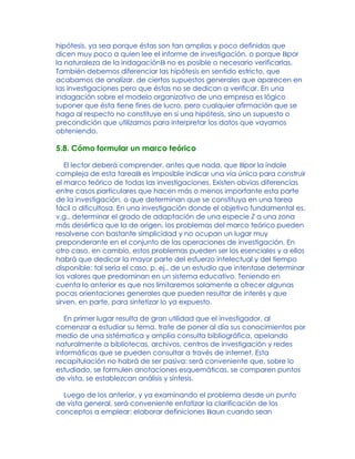 hipótesis, ya sea porque éstas son tan amplias y poco definidas que
dicen muy poco a quien lee el informe de investigación, o porque Bpor
la naturaleza de la indagaciónB no es posible o necesario verificarlas.
También debemos diferenciar las hipótesis en sentido estricto, que
acabamos de analizar, de ciertos supuestos generales que aparecen en
las investigaciones pero que éstas no se dedican a verificar. En una
indagación sobre el modelo organizativo de una empresa es lógico
suponer que ésta tiene fines de lucro, pero cualquier afirmación que se
haga al respecto no constituye en sí una hipótesis, sino un supuesto o
precondición que utilizamos para interpretar los datos que vayamos
obteniendo.
5.8. Cómo formular un marco teórico
El lector deberá comprender, antes que nada, que Bpor la índole
compleja de esta tareaB es imposible indicar una vía única para construir
el marco teórico de todas las investigaciones. Existen obvias diferencias
entre casos particulares que hacen más o menos importante esta parte
de la investigación, o que determinan que se constituya en una tarea
fácil o dificultosa. En una investigación donde el objetivo fundamental es,
v.g., determinar el grado de adaptación de una especie Z a una zona
más desértica que la de origen, los problemas del marco teórico pueden
resolverse con bastante simplicidad y no ocupan un lugar muy
preponderante en el conjunto de las operaciones de investigación. En
otro caso, en cambio, estos problemas pueden ser los esenciales y a ellos
habrá que dedicar la mayor parte del esfuerzo intelectual y del tiempo
disponible: tal sería el caso, p. ej., de un estudio que intentase determinar
los valores que predominan en un sistema educativo. Teniendo en
cuenta lo anterior es que nos limitaremos solamente a ofrecer algunas
pocas orientaciones generales que pueden resultar de interés y que
sirven, en parte, para sintetizar lo ya expuesto.
En primer lugar resulta de gran utilidad que el investigador, al
comenzar a estudiar su tema, trate de poner al día sus conocimientos por
medio de una sistématica y amplia consulta bibliográfica, apelando
naturalmente a bibliotecas, archivos, centros de investigación y redes
informáticas que se pueden consultar a través de internet. Esta
recapitulación no habrá de ser pasiva: será conveniente que, sobre lo
estudiado, se formulen anotaciones esquemáticas, se comparen puntos
de vista, se establezcan análisis y síntesis.
Luego de los anterior, y ya examinando el problema desde un punto
de vista general, será conveniente enfatizar la clarificación de los
conceptos a emplear: elaborar definiciones Baun cuando sean
 
