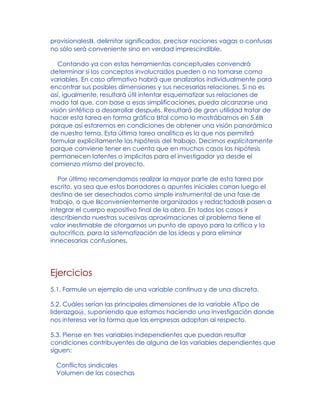 provisionalesB, delimitar significados, precisar nociones vagas o confusas
no sólo será conveniente sino en verdad imprescindible.
Contando ya con estas herramientas conceptuales convendrá
determinar si los conceptos involucrados pueden o no tomarse como
variables. En caso afirmativo habrá que analizarlos individualmente para
encontrar sus posibles dimensiones y sus necesarias relaciones. Si no es
así, igualmente, resultará útil intentar esquematizar sus relaciones de
modo tal que, con base a esas simplificaciones, pueda alcanzarse una
visión sintética a desarrollar después. Resultará de gran utilidad tratar de
hacer esta tarea en forma gráfica Btal como lo mostrábamos en 5.6B
porque así estaremos en condiciones de obtener una visión panorámica
de nuestro tema. Esta última tarea analítica es la que nos permitirá
formular explícitamente las hipótesis del trabajo. Decimos explícitamente
porque conviene tener en cuenta que en muchos casos las hipótesis
permanecen latentes o implícitas para el investigador ya desde el
comienzo mismo del proyecto.
Por último recomendamos realizar la mayor parte de esta tarea por
escrito, ya sea que estos borradores o apuntes iniciales corran luego el
destino de ser desechados como simple instrumental de una fase de
trabajo, o que Bconvenientemente organizados y redactadosB pasen a
integrar el cuerpo expositivo final de la obra. En todos los casos ir
describiendo nuestras sucesivas aproximaciones al problema tiene el
valor inestimable de otorgarnos un punto de apoyo para la crítica y la
autocrítica, para la sistematización de las ideas y para eliminar
innecesarias confusiones.
Ejercicios
5.1. Formule un ejemplo de una variable continua y de una discreta.
5.2. Cuáles serían las principales dimensiones de la variable ATipo de
liderazgo@, suponiendo que estamos haciendo una investigación donde
nos interesa ver la forma que las empresas adoptan al respecto.
5.3. Piense en tres variables independientes que puedan resultar
condiciones contribuyentes de alguna de las variables dependientes que
siguen:
Conflictos sindicales
Volumen de las cosechas
 