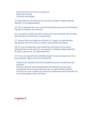 Precio final de venta de un producto
Deserción escolar
Consumo de drogas
5.4. Ejemplifique una relación en que dos variables independientes
afecten a una dependiente.
5.5. Dé un ejemplo de una condición necesaria para que el fenómeno
Aguerra nuclear@, se produzca.
5.6. La ruptura o daño de nervio óptico )es una condición de qué tipo
para producir el fenómeno Aceguera@?
5.7. Para el tema escogido en el tema 4.1: haga una delimitación
apropiada; formule el marco teórico que permita estudiarlo.
5.8. En una investigación que se llamase AConsecuencias de la
deforestación en el valle X@: )Cual sería la variable independiente?
)Cuáles, supone Ud., las dependientes?
5.9. Trace un esquema de variables (según lo que se expone en 5.6.)
para estudiar alguno de estos problemas:
Impacto de subsidios directos en poblaciones en condiciones de
pobreza.
Causas y efectos de la privatización de empresas de servicios
Las razones de la victoria electoral de un cierto partido político.
La forma en que la selección natural va determinando el tamaño de
una cierta especie de mamíferos.
Capítulo 6
 