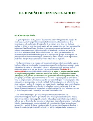 EL DISEÑO DE INVESTIGACION
En el camino se endereza la carga
(Dicho venezolano)
6.1. Concepto de diseño
Según exponíamos en 3.2, cuando mostrábamos un modelo general del proceso de
investigación, existe un paralelismo entre la formulación del marco teórico de la
investigación y la elaboración de su diseño. Si la primera tarea tiene por finalidad
analizar el objeto en tanto que construcción teórica, para permitir una clara aproximación
conceptual, la elaboración del diseño se ocupa, por contraparte, del abordaje de ese
mismo objeto en tanto que fenómeno empírico, para lograr confrontar así la visión
teórica del problema con los datos de la realidad. Por ello es que hablamos de un
momento específicamente metodológico de la investigación, porque en este punto las
preocupaciones esencialmente lógicas y teóricas de la fase anterior ceden el paso a los
problemas más prácticos de la verificación o del diseño de la prueba.
Si el conocimiento es un proceso intrínsecamente teórico-práctico, donde las ideas e
hipótesis deben ser confrontadas permanentemente con los hechos empíricos para poder
afirmarlas o negarlas, se comprenderá entonces la importancia de trazar un modelo
conceptual y operativo que nos permita efectuar tal cometido. El diseño de la
investigación se ocupa precisamente de esa tarea: su objeto es proporcionar un modelo
de verificación que permita contrastar hechos con teorías, y su forma es la de una
estrategia o plan general que determina las operaciones necesarias para hacerlo. Así,
por ejemplo, si nuestra aproximación teórica nos lleva a suponer que la esquizofrenia
tiene un origen orgánico, tendremos que elaborar un método para poder comprobar si tal
afirmación se corresponde o no con la realidad. Definir qué pruebas de laboratorio, qué
observaciones y análisis de conductas son los pertinentes para llegar a esa comprobación,
es lo que llamamos elaborar un diseño. Resulta claro, entonces, el sentido de lo que
hemos denominado momento metodológico de la investigación: en el mismo no se trata
ya de definir qué vamos a investigar, sino cómo vamos a hacerlo.
Nos hemos referido ya a que todo trabajo científico se define como tal
primordialmente por el método que adopta, tanto para su planteamiento como para su
ejecución y análisis, más que por la verdad o falsedad de sus resultados o por el tema
sobre el que se desarrolle. De lo mismo se infiere que, sin un plan coherente y racional de
trabajo, sin una estrategia general orientada a la correcta selección de las técnicas de
recolección y análisis de datos, estaríamos lejos de trabajar científicamente. Realizar el
diseño de una investigación significa llevar a la práctica los postulados generales del
 