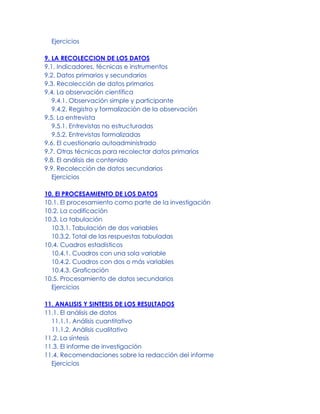 Ejercicios
9. LA RECOLECCION DE LOS DATOS
9.1. Indicadores, técnicas e instrumentos
9.2. Datos primarios y secundarios
9.3. Recolección de datos primarios
9.4. La observación científica
9.4.1. Observación simple y participante
9.4.2. Registro y formalización de la observación
9.5. La entrevista
9.5.1. Entrevistas no estructuradas
9.5.2. Entrevistas formalizadas
9.6. El cuestionario autoadministrado
9.7. Otras técnicas para recolectar datos primarios
9.8. El análisis de contenido
9.9. Recolección de datos secundarios
Ejercicios
10. El PROCESAMIENTO DE LOS DATOS
10.1. El procesamiento como parte de la investigación
10.2. La codificación
10.3. La tabulación
10.3.1. Tabulación de dos variables
10.3.2. Total de las respuestas tabuladas
10.4. Cuadros estadísticos
10.4.1. Cuadros con una sola variable
10.4.2. Cuadros con dos o más variables
10.4.3. Graficación
10.5. Procesamiento de datos secundarios
Ejercicios
11. ANALISIS Y SINTESIS DE LOS RESULTADOS
11.1. El análisis de datos
11.1.1. Análisis cuantitativo
11.1.2. Análisis cualitativo
11.2. La síntesis
11.3. El informe de investigación
11.4. Recomendaciones sobre la redacción del informe
Ejercicios
 