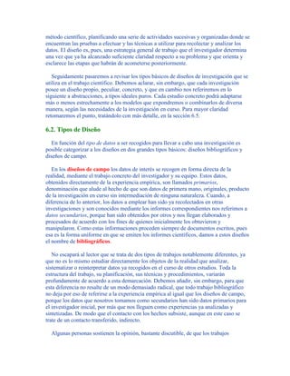 método científico, planificando una serie de actividades sucesivas y organizadas donde se
encuentran las pruebas a efectuar y las técnicas a utilizar para recolectar y analizar los
datos. El diseño es, pues, una estrategia general de trabajo que el investigador determina
una vez que ya ha alcanzado suficiente claridad respecto a su problema y que orienta y
esclarece las etapas que habrán de acometerse posteriormente.
Seguidamente pasaremos a revisar los tipos básicos de diseños de investigación que se
utiliza en el trabajo científico. Debemos aclarar, sin embargo, que cada investigación
posee un diseño propio, peculiar, concreto, y que en cambio nos referiremos en lo
siguiente a abstracciones, a tipos ideales puros. Cada estudio concreto podrá adaptarse
más o menos estrechamente a los modelos que expondremos o combinarlos de diversa
manera, según las necesidades de la investigación en curso. Para mayor claridad
retomaremos el punto, tratándolo con más detalle, en la sección 6.5.
6.2. Tipos de Diseño
En función del tipo de datos a ser recogidos para llevar a cabo una investigación es
posible categorizar a los diseños en dos grandes tipos básicos: diseños bibliográficos y
diseños de campo.
En los diseños de campo los datos de interés se recogen en forma directa de la
realidad, mediante el trabajo concreto del investigador y su equipo. Estos datos,
obtenidos directamente de la experiencia empírica, son llamados primarios,
denominación que alude al hecho de que son datos de primera mano, originales, producto
de la investigación en curso sin intermediación de ninguna naturaleza. Cuando, a
diferencia de lo anterior, los datos a emplear han sido ya recolectados en otras
investigaciones y son conocidos mediante los informes correspondientes nos referimos a
datos secundarios, porque han sido obtenidos por otros y nos llegan elaborados y
procesados de acuerdo con los fines de quienes inicialmente los obtuvieron y
manipularon. Como estas informaciones proceden siempre de documentos escritos, pues
esa es la forma uniforme en que se emiten los informes científicos, damos a estos diseños
el nombre de bibliográficos.
No escapará al lector que se trata de dos tipos de trabajos notablemente diferentes, ya
que no es lo mismo estudiar directamente los objetos de la realidad que analizar,
sistematizar o reinterpretar datos ya recogidos en el curso de otros estudios. Toda la
estructura del trabajo, su planificación, sus técnicas y procedimientos, variarán
profundamente de acuerdo a esta demarcación. Debemos añadir, sin embargo, para que
esta diferencia no resalte de un modo demasiado radical, que todo trabajo bibliográfico
no deja por eso de referirse a la experiencia empírica al igual que los diseños de campo,
porque los datos que nosotros tomamos como secundarios han sido datos primarios para
el investigador inicial, por más que nos lleguen como experiencias ya analizadas y
sintetizadas. De modo que el contacto con los hechos subsiste, aunque en este caso se
trate de un contacto transferido, indirecto.
Algunas personas sostienen la opinión, bastante discutible, de que los trabajos
 