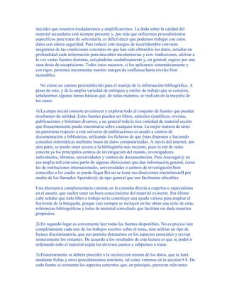 iniciales que nosotros trasladaremos y amplificaremos. La duda sobre la calidad del
material secundario está siempre presente y, por más que utilicemos procedimientos
específicos para tratar de solventarla, es difícil decir que podemos trabajar con estos
datos con entera seguridad. Para reducir este margen de incertidumbre conviene
asegurarse de las condiciones concretas en que han sido obtenidos los datos, estudiar en
profundidad cada información para descubrir incoherencias y con- tradicciones, utilizar a
la vez varias fuentes distintas, cotejándolas cuidadosamente y, en general, regirse por una
sana dosis de escepticismo. Todos estos recursos, si los aplicamos sistemáticamente y
con rigor, permiten incrementar nuestro margen de confianza hasta niveles bien
razonables.
No existe un camino preestablecido para el manejo de la información bibliográfica. A
pesar de esto, y de la amplia variedad de enfoques y estilos de trabajo que se conocen,
señalaremos algunas tareas básicas que, de todas maneras, se realizan en la mayoría de
los casos:
1) La etapa inicial consiste en conocer y explorar todo el conjunto de fuentes que pueden
resultarnos de utilidad. Estas fuentes pueden ser libros, artículos científicos, revistas,
publicaciones y boletines diversos, y en general toda la rica variedad de material escrito
que frecuentemente puede encontrarse sobre cualquier tema. La mejor manera de tener
un panorama respecto a este universo de publicaciones es acudir a centros de
documentación y bibliotecas, utilizando los ficheros de que éstas disponen y haciendo
consultas sistemáticas mediante bases de datos computarizadas. A través del internet, por
otra parte, se puede tener acceso a la bibliografía más reciente, pues la red de redes
conecta ya los principales centros de investigación del mundo, investigadores
individuales, librerías, universidades y centros de documentación. Para Anavegar@ en
esa amplia red conviene partir de algunas direcciones que dan información general, como
las de instituciones internacionales, universidades o centros de investigación bien
conocidos a los cuales se puede llegar Bsi no se tiene sus direcciones electrónicasB por
medio de los llamados Aportales@ de tipo general que son fácilmente ubicables.
Una alternativa complementaria consiste en la consulta directa a expertos o especialistas
en el asunto, que suelen tener un buen conocimiento del material existente. Por último
cabe señalar que todo libro o trabajo serio constituye una ayuda valiosa para ampliar el
horizonte de la búsqueda, porque casi siempre se incluyen en las obras una serie de citas,
referencias bibliográficas y listas de material consultado que facilitan sin duda nuestros
propósitos.
2) En segundo lugar es conveniente leer todas las fuentes disponibles. No es preciso leer
completamente cada uno de los trabajos escritos sobre el tema, sino utilizar un tipo de
lectura discriminatoria, que nos permita detenernos en los aspectos esenciales y revisar
someramente los restantes. De acuerdo a los resultados de esta lectura es que se podrá ir
ordenando todo el material según los diversos puntos y subpuntos a tratar.
3) Posteriormente se deberá proceder a la recolección misma de los datos, que se hará
mediante fichas y otros procedimientos similares, tal como veremos en la sección 9.8. De
cada fuente se extraerán los aspectos concretos que, en principio, parezcan relevantes
 