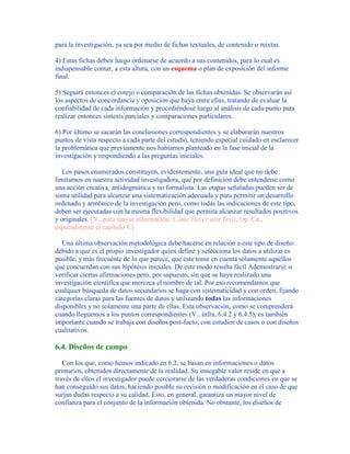 para la investigación, ya sea por medio de fichas textuales, de contenido o mixtas.
4) Estas fichas deben luego ordenarse de acuerdo a sus contenidos, para lo cual es
indispensable contar, a esta altura, con un esquema o plan de exposición del informe
final.
5) Seguirá entonces el cotejo o comparación de las fichas obtenidas. Se observarán así
los aspectos de concordancia y oposición que haya entre ellas, tratando de evaluar la
confiabilidad de cada información y procediéndose luego al análisis de cada punto para
realizar entonces síntesis parciales y comparaciones particulares.
6) Por último se sacarán las conclusiones correspondientes y se elaborarán nuestros
puntos de vista respecto a cada parte del estudio, teniendo especial cuidado en esclarecer
la problemática que previamente nos habíamos planteado en la fase inicial de la
investigación y respondiendo a las preguntas iniciales.
Los pasos enumerados constituyen, evidentemente, una guía ideal que no debe
limitarnos en nuestra actividad investigadora, que por definición debe entenderse como
una acción creativa, antidogmática y no formalista. Las etapas señaladas pueden ser de
suma utilidad para alcanzar una sistematización adecuada y para permitir un desarrollo
ordenado y armónico de la investigación pero, como todas las indicaciones de este tipo,
deben ser ejecutadas con la misma flexibilidad que permita alcanzar resultados positivos
y originales. [V., para mayor información, Cómo Hacer una Tesis, Op. Cit.,
especialmente el capítulo 8.]
Una última observación metodológica debe hacerse en relación a este tipo de diseño:
debido a que es el propio investigador quien define y selecciona los datos a utilizar es
posible, y más frecuente de lo que parece, que éste tome en cuenta solamente aquéllos
que concuerdan con sus hipótesis iniciales. De este modo resulta fácil Ademostrar@ o
verificar ciertas afirmaciones pero, por supuesto, sin que se haya realizado una
investigación científica que merezca el nombre de tal. Por eso recomendamos que
cualquier búsqueda de datos secundarios se haga con sistematicidad y con orden, fijando
categorías claras para las fuentes de datos y utilizando todas las informaciones
disponibles y no solamente una parte de ellas. Esta observación, como se comprenderá
cuando lleguemos a los puntos correspondientes (V., infra, 6.4.2 y 6.4.5), es también
importante cuando se trabaja con diseños post-facto, con estudios de casos o con diseños
cualitativos.
6.4. Diseños de campo
Con los que, como hemos indicado en 6.2, se basan en informaciones o datos
primarios, obtenidos directamente de la realidad. Su innegable valor reside en que a
través de ellos el investigador puede cerciorarse de las verdaderas condiciones en que se
han conseguido sus datos, haciendo posible su revisión o modificación en el caso de que
surjan dudas respecto a su calidad. Esto, en general, garantiza un mayor nivel de
confianza para el conjunto de la información obtenida. No obstante, los diseños de
 