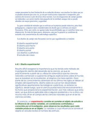 campo presentan la clara limitación de su reducido alcance: son muchos los datos que no
se pueden alcanzar por esta vía, ya sea por restricciones espaciales o temporales, por
carencia de recursos o por diversas otras razones. Las investigaciones de campo quedan
así reducidas a un sector mucho más pequeño de la realidad, aunque éste se puede
abordar con mayor precisión y seguridad.
La gran variedad de métodos que se utilizan en la práctica puede reducirse, para fines
pedagógicos, a algunos tipos estandarizados de diseño que se utilizan con mayor
frecuencia. Ellos, por cierto, no agotan todas las posibilidades que el científico tiene a su
disposición. Se trata de tipos puros, abstractos, que por lo general se combinan de
acuerdo a las características de cada trabajo específico.
Los diseños de campo más frecuentes son los que seguidamente se tratarán:
El diseño experimental
El diseño post-facto
El diseño encuesta
El diseño panel
Los diseños cualitativos
El estudio de casos
6.4.1. Diseño experimental
Resulta difícil exagerar la importancia que ha tenido este método de
investigación dentro del desarrollo de la ciencia, ya que es
prácticamente a partir de su utilización sistemática que las ciencias
naturales comienzan a superar las antiguas explicaciones sobre el mundo
que se basaban en la revelación, el dogma o la mera opinión. Gran
parte de los conocimientos obtenidos en los últimos tres siglos se deben al
empleo del experimento, diseño sobre el cual se han desarrollado
significativas aportaciones tecnológicas y prácticas. Lo anterior no
significa, desde luego, que la ciencia pueda reducirse exclusivamente a
los frutos que proporciona la experimentación, por más valiosos que estos
sean, ya que ésta es aplicable sólo a algunos problemas y no a otros y es
mucho más útil en el campo de las ciencias naturales que en el de las
ciencias sociales.
En esencia, un experimento consiste en someter el objeto de estudio a
la influencia de ciertas variables, en condiciones controladas y
conocidas por el investigador, para observar los resultados que cada
variable produce en el objeto. La variable a cuya influencia se somete el
objeto en estudio recibe el nombre de estímulo.
 
