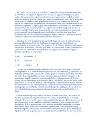 En otras palabras, y para mostrar un ejemplo deliberadamente simple,
si tomamos un objeto X Bpor ejemplo un trozo de algún materialB y lo hacemos
sufrir esfuerzos mecánicos (presiones, tensiones, etc.) que medimos cuidadosamente,
podremos alcanzar un conocimiento muy seguro y muy claro con respecto a la resistencia
de ese material. Si observamos, por ejemplo, que siempre se produce una fractura al
aplicar una fuerza de un cierta magnitud, estaremos en condiciones de afirmar que es esa
fuerza la que produce la ruptura, pues en el experimento se han controlado Bhaciéndolas
constantesB, todas las otras variables que hipotéticamente hubieran podido producir el
mismo resultado. Para sostener esta conclusión es preciso que cualquier otro trozo del
mismo material, que no haya sido sometido al esfuerzo de referencia, no se haya
fracturado, pues de otro modo la fractura podría obedecer a alguna causa que no hemos
controlado o previsto y no al estímulo que hemos introducido.
Cuando a través de un experimento se pretende llegar a la causa de un fenómeno se
procede del modo siguiente: sea Z el fenómeno en estudio, que en condiciones no
experimentales se presenta frente a los factores A, B y C. Nuestra primera prueba consiste
en controlar Breduciendo a un valor igual a 0B cada uno de estos factores, para observar
qué ocurre con los restantes. Así tendríamos por ejemplo que, efectuando algunas
pruebas específicas, se obtiene que:
A y B no producen Z
B y C producen Z
A y C producen Z
De estas tres pruebas efectuadas podemos inferir, al menos, que C es necesario para
que se produzca Z. Si comprobáramos además que con sólo el factor C, y eliminando los
restantes, también ocurre Z, podríamos afirmar que C es condición necesaria y suficiente
del hecho Z, en otras palabras, su causa. Naturalmente que el ejemplo planteado es de
una extrema sencillez, pues sabemos que puede haber condicionamientos de diversos
tipos y muchos factores que no hemos advertido ni controlado y que pueden influir en la
aparición de Z. Por eso, en la práctica, las situaciones experimentales no son tan nítidas
ni simples como las que hemos presentado e implican un trabajo frecuentemente intenso,
ya sea porque son muchas las variables a controlar, por la complejidad de sus relaciones
o por las dificultades que pueden presentarse para medir cada uno de los factores en
juego.
Cuando nuestros objetos de estudio son barras de metal, moléculas, virus o ratas, no
tenemos prácticamente ninguna limitación en cuanto a las posibilidades de inventar
estímulos diversos a nuestro antojo. No escapará al lector que muy diferente es el caso de
experimentar con objetos sociales, es decir, con personas, grupos o instituciones. Las
limitaciones de la experimentación en el campo de las ciencias sociales hacen que éste
método sólo pueda usarse en contados casos, pues diversas consideraciones éticas y
prácticas impiden su realización. Si quisiéramos conocer los efectos que la desnutrición
aguda ejerce sobre la agresividad de los grupos humanos deberíamos buscar otras formas
 