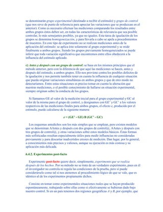 se denominarán grupo experimental (destinado a recibir el estímulo) y grupo de control
(que nos sirve de punto de referencia para apreciar las variaciones que se produzcan en el
anterior). Como es necesario efectuar las mediciones comparando los resultados entre
ambos grupos éstos deben ser, en todas las características de relevancia que sea posible
controlar, lo más semejantes posibles, ya que no iguales. Esta tarea de igualación de los
grupos se denomina homogeneización, y para llevarla a cabo se apela a procedimientos
de muestreo. En este tipo de experimento no se realizan mediciones antes de la
aplicación del estímulo: se aplica éste solamente al grupo experimental y se mide
finalmente a ambos grupos. Siendo los grupos previamente homogeneizados se puede
inferir que toda variación significativa que encontremos entre ellos obedecerá a la
influencia del estímulo aplicado.
c) Antes y después con un grupo de control: se basa en los mismos principios que el
método anterior, pero con la diferencia de que aquí las mediciones se hacen, antes y
después del estímulo, a ambos grupos. Ello nos previene contra los posibles defectos de
la igualación y nos permite también tener en cuenta la influencia de cualquier situación
que pueda originar variaciones simultáneas en ambos grupos y que de otro modo no
detectaríamos. Entre estas situaciones es preciso tomar en cuenta la alteración que
nuestras mediciones, o el posible conocimiento de hallarse en situación experimental,
siempre originan sobre la conducta de los grupos.
Si llamamos GE al valor de la medición inicial para el grupo experimental y GC al
valor de la misma para el grupo de control, y designamos con GE’ y GC’ a los valores
respectivos de las mediciones finales para ambos grupos, el efecto e, producido por el
estímulo, puede calcularse de la siguiente manera:
e = (GE’ - GE) B (GC’ - GC)
Los esquemas antedichos son los más simples que se emplean, pero existen modelos
que se denominan AAntes y después con dos grupos de control@, AAntes y después con
tres grupos de control@, y otras variaciones sobre estos modelos básicos. Estas formas
más sofisticadas resultan especialmente útiles para medir influencias no consideradas
previamente y para descartar inadvertidos errores de medición. Dan lugar, por lo general,
a conocimientos más precisos y valiosos, aunque su ejecución es más costosa y su
aplicación más delicada.
6.4.2. Experimentos post-facto
Experimento post-facto quiere decir, simplemente, experimento que se realiza
después de los hechos. Por su método no se trata de un verdadero experimento, pues en él
el investigador no controla ni regula las condiciones de la prueba, pero sí puede
considerárselo como tal si nos atenemos al procedimiento lógico de que se vale, que es
idéntico al de los experimentos propiamente dichos.
Consiste en tomar como experimentales situaciones reales que se hayan producido
espontáneamente, trabajando sobre ellas como si efectivamente se hubieran dado bajo
nuestro control. Si en un país tenemos dos regiones geográficas A y B, por ejemplo, que
 