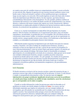 en cuanto a una serie de variables tienen un comportamiento similar, y ocurre un hecho
en una sola de ellas, digamos la apertura de una carretera troncal, podemos tomar a este
hecho como si fuera un estímulo y atribuir a él las modificaciones que se produzcan
luego en esta región y no en la otra. Ello resulta legítimo en tanto éste haya sido el único
factor de importancia que diferencie ahora a las dos regiones, que hasta entonces
considerábamos básicamente como homogéneas. En este ejemplo, podemos atribuir un
incremento del comercio o un cambio de pautas sociales de comportamiento a los efectos
directos o indirectos del mayor contacto que supone esa vía de comunicación. Idéntico
procedimiento se emplea para estudiar la influencia de fuerzas tectónicas sobre la corteza
terrestre, la evolución de una epidemia o el comportamiento de una nova.
Como se ve, nuestro razonamiento en nada difiere del que hacíamos en el punto
anterior. Sólo los hechos son diferentes en el experimento post-facto, pues son hechos
espontáneos, incontrolados, no producidos por el investigador. Por esta última razón sus
conclusiones tienen menos validez, en términos generales, que las de un experimento en
sentido estricto, aunque pueden tomarse como ciertas si las mediciones se han hecho con
cuidado y se contemplan los principales factores intervinientes.
Difícilmente pueda exagerarse la importancia que este diseño tiene para las ciencias
sociales y humanas: casi todo el trabajo de comparaciones históricas, sociales y
culturales se basa en una lógica de este tipo, a pesar de que muchos investigadores lo
usen Ainconscientemente@, como un recurso lógico que parece natural y no amerita ser
explayado como método de trabajo. Del mismo modo es insustituible en cualquier
aproximación a la sociedad global y al estudio de su estructura, dado que por ser lo social
una realidad evidentemente histórica, siempre se podrán encontrar situaciones
comparativas donde aplicar este modelo. Así, por ejemplo, los estudios de los procesos
de desarrollo económico hechos por diversas escuelas del pensamiento social llevan
tácitamente la impronta de este tipo de diseño, del mismo modo que el análisis
comparativo de políticas públicas, de tratamientos terapéuticos y de procedimientos
administrativos.
6.4.3. Encuestas
El diseño encuesta es exclusivo de las ciencias sociales y parte de la premisa de que, si
queremos conocer algo sobre el comportamiento de las personas, lo mejor, lo más directo
y simple, es preguntárselo directamente a ellas. Se trata por tanto de requerir
información a un grupo socialmente significativo de personas acerca de los problemas
en estudio para luego, mediante un análisis de tipo cuantitativo, sacar las conclusiones
que se correspondan con los datos recogidos.
Cuando se recaba información a todas las persona que están involucradas en el
problema en estudio este diseño adopta el nombre de censo. Los censos, por las
dificultades materiales que implica su realización, son casi siempre trabajos de
envergadura, que sólo pueden ser acometidos por los estados o por instituciones de muy
amplios recursos. Son sumamente útiles porque a través de ellos tenemos una
información general de referencia, indispensable para casi cualquier trabajo de
indagación social posterior pero, por la gran cantidad de personas a entrevistar, no es
 