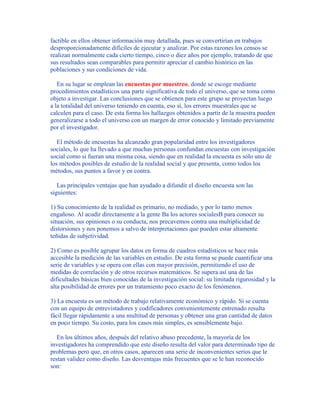 factible en ellos obtener información muy detallada, pues se convertirían en trabajos
desproporcionadamente difíciles de ejecutar y analizar. Por estas razones los censos se
realizan normalmente cada cierto tiempo, cinco o diez años por ejemplo, tratando de que
sus resultados sean comparables para permitir apreciar el cambio histórico en las
poblaciones y sus condiciones de vida.
En su lugar se emplean las encuestas por muestreo, donde se escoge mediante
procedimientos estadísticos una parte significativa de todo el universo, que se toma como
objeto a investigar. Las conclusiones que se obtienen para este grupo se proyectan luego
a la totalidad del universo teniendo en cuenta, eso sí, los errores muestrales que se
calculen para el caso. De esta forma los hallazgos obtenidos a partir de la muestra pueden
generalizarse a todo el universo con un margen de error conocido y limitado previamente
por el investigador.
El método de encuestas ha alcanzado gran popularidad entre los investigadores
sociales, lo que ha llevado a que muchas personas confundan encuestas con investigación
social como si fueran una misma cosa, siendo que en realidad la encuesta es sólo uno de
los métodos posibles de estudio de la realidad social y que presenta, como todos los
métodos, sus puntos a favor y en contra.
Las principales ventajas que han ayudado a difundir el diseño encuesta son las
siguientes:
1) Su conocimiento de la realidad es primario, no mediado, y por lo tanto menos
engañoso. Al acudir directamente a la gente Ba los actores socialesB para conocer su
situación, sus opiniones o su conducta, nos precavemos contra una multiplicidad de
distorsiones y nos ponemos a salvo de interpretaciones que pueden estar altamente
teñidas de subjetividad.
2) Como es posible agrupar los datos en forma de cuadros estadísticos se hace más
accesible la medición de las variables en estudio. De esta forma se puede cuantificar una
serie de variables y se opera con ellas con mayor precisión, permitiendo el uso de
medidas de correlación y de otros recursos matemáticos. Se supera así una de las
dificultades básicas bien conocidas de la investigación social: su limitada rigurosidad y la
alta posibilidad de errores por un tratamiento poco exacto de los fenómenos.
3) La encuesta es un método de trabajo relativamente económico y rápido. Si se cuenta
con un equipo de entrevistadores y codificadores convenientemente entrenado resulta
fácil llegar rápidamente a una multitud de personas y obtener una gran cantidad de datos
en poco tiempo. Su costo, para los casos más simples, es sensiblemente bajo.
En los últimos años, después del relativo abuso precedente, la mayoría de los
investigadores ha comprendido que este diseño resulta del valor para determinado tipo de
problemas pero que, en otros casos, aparecen una serie de inconvenientes serios que le
restan validez como diseño. Las desventajas más frecuentes que se le han reconocido
son:
 