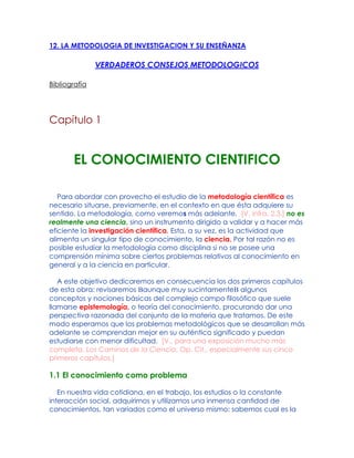 12. LA METODOLOGIA DE INVESTIGACION Y SU ENSEÑANZA
VERDADEROS CONSEJOS METODOLOGICOS
Bibliografía
Capítulo 1
EL CONOCIMIENTO CIENTIFICO
Para abordar con provecho el estudio de la metodología científica es
necesario situarse, previamente, en el contexto en que ésta adquiere su
sentido. La metodología, como veremos más adelante, [V. infra, 2.3.] no es
realmente una ciencia, sino un instrumento dirigido a validar y a hacer más
eficiente la investigación científica. Esta, a su vez, es la actividad que
alimenta un singular tipo de conocimiento, la ciencia. Por tal razón no es
posible estudiar la metodología como disciplina si no se posee una
comprensión mínima sobre ciertos problemas relativos al conocimiento en
general y a la ciencia en particular.
A este objetivo dedicaremos en consecuencia los dos primeros capítulos
de esta obra: revisaremos Baunque muy sucintamenteB algunos
conceptos y nociones básicas del complejo campo filosófico que suele
llamarse epistemología, o teoría del conocimiento, procurando dar una
perspectiva razonada del conjunto de la materia que tratamos. De este
modo esperamos que los problemas metodológicos que se desarrollan más
adelante se comprendan mejor en su auténtico significado y puedan
estudiarse con menor dificultad. [V., para una exposición mucho más
completa, Los Caminos de la Ciencia, Op. Cit., especialmente sus cinco
primeros capítulos.]
1.1 El conocimiento como problema
En nuestra vida cotidiana, en el trabajo, los estudios o la constante
interacción social, adquirimos y utilizamos una inmensa cantidad de
conocimientos, tan variados como el universo mismo: sabemos cual es la
 