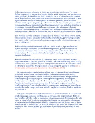 1) La encuesta recoge solamente la visión que la gente tiene de sí misma. No puede
dudarse de que ésta es siempre una imagen singular y muy subjetiva y que, para algunos
temas, puede ser deliberadamente falsa e imprecisa. No es lo mismo lo que las personas
hacen, sienten o creen, que lo que ellas mismas dicen que hacen, creen o sienten. Existen
algunos recursos para reducir la magnitud de este serio problema, entre los que se
cuentan: omitir algunas preguntas que sabemos la mayoría no desea o no puede contestar
con veracidad, buscar formas indirectas de contrastación, prestar cuidadosa atención a la
presentación personal del encuestador, etc. A pesar de estas técnicas de trabajo es
imposible eliminar por completo el fenómeno antes señalado, por lo que el investigador
tendrá que tomar en cuenta, al momento de hacer el análisis, las limitaciones que impone.
2) la encuesta no relata los hechos sociales desde el punto de vista de sus actores. Puede,
en este sentido, llegar a una cierta profundidad y sistematicidad, pero resulta poco apta
para reconocer las relaciones sociales, ya sean interpersonales o institucionales, que los
actores establecen.
3) El diseño encuesta es básicamente estático. Tiende, de por sí, a proporcionar una
especie de imagen instantánea de un determinado problema, pero no nos indica sus
tendencias a la variación y menos aún sus posibles cambios estructurales. Esta
característica reduce notablemente su eficacia predictiva, salvo para fenómenos de
bastante simplicidad.
4) El tratamiento de la información es estadístico, lo que supone agrupar a todas las
respuestas dándole a cada una igual peso relativo. Ello puede resultar muy democrático y
útil en ciertos casos, pero casi nunca se corresponde con la realidad de los hechos, donde
el liderazgo y la asimetría de las posiciones sociales son por lo general la norma. [Cf. C.
Wright Mills, La Imaginación Sociológica, F.C.E., México, 1967.]
De los comentarios expuestos puede inferirse cual es el campo de mayor utilidad de
este diseño. Las encuestas resultan apropiadas casi siempre para estudios de tipo
descriptivo, aunque no tanto para los explicativos. Son inadecuadas para profundizar
ciertos aspectos psicológicos o psico-sociales profundos pero muy eficaces para
problemas menos delicados, como los de mercadeo masivo y las actitudes electorales.
Resultan poco valiosas para determinar tipos de liderazgo y en general todos los
problemas que se refieren más a las relaciones y estructuras sociales que a las conductas
más simples o a los comportamientos, actitudes y opiniones masivas, donde sí adquieren
mayor eficacia.
La lógica de la verificación mediante encuestas se basa naturalmente en la correlación
estadística que presentan las distribuciones de frecuencias (o los porcentajes) de dos o
más variables sobre las cuales se supone que existen relaciones de determinación. De este
modo se puede inferir si existe o no una asociación entre los valores de las mismas, con
lo cual queda establecida una cierta relación. Determinar, más allá de esto, cual es el tipo
de relación que se ha detectado y el grado de influencia que ejerce una variable sobre otra
requiere de otras nuevas pruebas que no siempre es posible realizar por medio de este
diseño.
 
