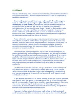 6.4.4. El panel
El diseño llamado panel surge como una respuesta frente al panorama demasiado estático
que ofrecen las encuestas y pretende superar esta dificultad a través de la repetición de
mediciones normalizadas.
En un sentido general se puede llamar panel a toda sucesión de mediciones que se
hacen en condiciones regulares y que se aplica a determinar los valores de una
variable, para un cierto objeto. En este sentido el panel es un forma de presentación
secuencial de datos de cualquier tipo, que tiene la ventaja de proporcionarnos
información acerca de sus variaciones en el tiempo. Para que los datos puedan resultar
verdaderamente valiosos es esencial que las mediciones se efectúen siempre en las
mismas condiciones, empleando para todos los casos un mismo instrumento de
recolección de datos. Esto permite la exacta comparación de los resultados y posibilita
hacer análisis de tendencias y otras inferencias similares.
Mucha información económica, v.g., se presenta en esta manera, ya que carece de
sentido hablar del producto territorial bruto de un país o de su tasa de inversión si no
ubicamos estos datos dentro de una perspectiva histórica, aunque sea de corto plazo. Lo
mismo ocurre para otras variables, como el porcentaje de población urbana o la
aceptación de un candidato, que sólo adquieren verdadera significación cuando se
conocen en su tendencia evolutiva.
En un sentido más específico un panel es algo así como una encuesta repetida: un
mismo cuestionario que se administra a una misma muestra para observar la evolución y
las modificaciones de las respuestas y lograr así conocer las tendencias de las variables
estudiadas. Si bien no se alcanza una apreciación totalmente dinámica, al menos se
logran sensibles progresos respecto al resultado que dan las encuestas por sí solas. Las
encuestas deben realizarse en lapsos prefijados y regulares y debe prestarse especial
atención a cualquier perturbación que pueda originar la repetición del trabajo de
recolección.
Una dificultad que presenta este diseño es lo que se denomina mortandad del panel,
que consiste en la progresiva reducción de la muestra por diversas causas: traslados,
fatiga y otros problemas semejantes. Al reducirse el número total de entrevistados el
error muestral aumenta progresivamente, lo cual repercute de modo negativo sobre la
calidad de los resultados.
El otro problema que se asocia a los paneles mediante encuestas es lo que se denomina
saturación del panel, que consiste en una especie de actitud de rechazo progresivo por
parte de los entrevistados. Después de ser sometida a responder tres, cuatro o cinco veces
a las mismas preguntas, la gente tiende a cansarse de ellas: surgen respuestas
estereotipadas, de mala voluntad, hay apresuramiento para responder y otros problemas
similares que incrementan sensiblemente los errores.
Para reducir el efecto de estos fenómenos se puede utilizar un diseño semi-panel,
donde la muestra a entrevistar es sustituida, en parte, de medición a medición. Para ello
 