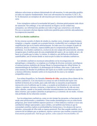 debemos seleccionar un número determinado de sub-muestras, lo más parecidas posibles
en todos sus aspectos fundamentales. Sean esas sub-muestras las muestras A, B, C, D,...
N. Si efectuamos un reemplazo de sub-muestras por tercios nuestro esquema de medidas
sería:
Estos reemplazos reducen la mortandad del panel y eliminan prácticamente todo efecto
de saturación. Sin embargo, si las sub-muestras no llegan a ser de verdad muy
semejantes, sus informaciones pierden casi todo el rigor que caracteriza a este diseño.
Por eso es necesario efectuar algunas mediciones paralelas para controlar adecuadamente
la composición muestral.
6.4.5. Los diseños cualitativos
En las ciencias sociales el objeto de estudio es, muchas veces, el propio sujeto humano,
complejo y singular, cargado con su propia historia, irreductible casi a cualquier tipo de
simplificación que no lo mutile arbitrariamente. En todo caso él es siempre el punto de
referencia, directo o indirecto, imprescindible para la comprensión profunda de los
problemas. Los diseños cualitativos, exclusivos de este campo del conocimiento, intentan
recuperar para el análisis parte de esta complejidad del sujeto y de sus modos de ser y de
hacer en el medio que lo rodea. Lo íntimo, lo subjetivo, por definición difícilmente
cuantificables, son el terreno donde se mueven por lo tanto los métodos cualitativos.
Los métodos cualitativos reconocen antecedentes en las investigaciones de
antropólogos y etnógrafos y se emplean en el trabajo de diversas corrientes sociológicas:
el interaccionismo simbólico de George Mead, la fenomenología de Alfred Schutz, la
etnometodología de Garfinkel y la dramaturgia de Goffman, entre otras. Cada una de
estas maneras de abordar los problemas del sujeto en su medio social implican supuestos
y técnicas diferentes, bastante sutiles en la mayoría de los casos y no siempre
compatibles entre sí.
Los relatos biográficos, las llamadas historias de vida, son piezas claves dentro de los
diseños cualitativos. Con esta técnica se conoce no sólo la historia del sujeto sino
también la historia de su medio, pues cada individuo se encuentra en permanente
interacción con el ambiente que lo rodea, y se puede así profundizar en su sistema de
valores y represen- taciones, creencias y expectativas. Las historias de vida son muy
útiles, además, cuando se las puede relacionar sistemáticamente con observaciones y
datos externos, que ayudan a ponerlas en perspectiva y a construir, de ese modo, visiones
más profundas de las relaciones sociales.
Las investigaciones cualitativas, como en otro tiempo las encuestas, se han puesto de
moda entre profesionales y estudiantes. Estas modas metodológicas son en cierta forma
peligrosas, pero tienen también aspectos positivos: si bien inducen a realizar a veces una
cantidad de trabajos apresurados y poco sólidos, son también una forma en que la
comunidad científica explora en profundidad las limitaciones y los alcances de nuevos
métodos, extrayendo de ellos toda su riqueza potencial. Pero han surgido también, en el
contexto de los debates que se producen, algunas opiniones que resultan a nuestro juicio
francamente perjudiciales. Son las que oponen, como si fuesen irreconciliables, los
 