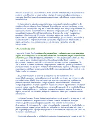 métodos cualitativos a los cuantitativos. Estas posturas no tienen mayor asidero desde el
punto de vista filosófico y, en un sentido práctico, favorecen un reduccionismo que es
muy poco fructífero para quien se encuentra empeñado en la labor de obtener nuevos
conocimientos.
Es bueno advertir además, para concluir este punto, que los diseños cualitativos de
ningún modo son más sencillos o fáciles de desarrollar que los otros que hemos venido
estudiando en este capítulo. Muy por el contrario, obligan a un trabajo muy cuidadoso de
recolección, análisis e interpretación de datos que sólo puede hacerse después de una
adecuada preparación. No se trata simplemente de entrevistar gente y recopilar sus
opiniones, ni de interpretar libremente estos datos u otros que puedan quedar a
disposición del investigador: el análisis cualitativo obliga, por el contrario, a controlar y
hacer consciente la propia subjetividad, a evaluar las respuestas con detenimiento, a
incorporar muchos conocimientos previos a la necesaria y compleja tarea de
interpretación.
6.4.6. Estudios de casos
Lo peculiar de este diseño es el estudio profundizado y exhaustivo de uno o muy pocos
objetos de investigación, lo que permite obtener un conocimiento amplio y detallado de
los mismos, casi imposible de alcanzar mediante los otros diseños considerados. Se basa
en la idea en que si estudiamos con atención cualquier unidad de un conjunto
determinado estaremos en condiciones de conocer algunos aspectos generales de éste.
Por lo menos, se supone, tendremos una perspectiva, una reseña general que orientará
provechosamente una búsqueda posterior, más sistemática y orgánica. Esta suposición se
muestra como válida en la gran generalidad de los casos, aunque desde un punto de vista
lógico resulta inconsistente.
Así, si nuestro interés es conocer la estructura y el funcionamiento de las
universidades, podemos partir del supuesto de que todos los objetos que pertenecen a la
categoría Auniversidad@ tienen algunas características en común, que precisamente
permiten ubicarlos dentro de esta categoría general. Si estudiamos una universidad
cualquiera podremos, entonces, reconocer esas líneas comunes o por lo menos obtener un
punto de partida para ello. No estaremos a cubierto, lógicamente, de la posibilidad de que
la universidad elegida para el estudio sea un caso absolutamente anormal dentro de su
especie, lo que nos llevaría a una perspectiva totalmente errada para sacar conclusiones
más amplias.
La limitación mayor de este tipo de investigaciones es, de acuerdo a lo anterior, la casi
absoluta imposibilidad de generalizar o extender a todo el universo los hallazgos
obtenidos, por lo que resultan poco adecuadas para formular explicaciones o
descripciones de tipo general. Su ventaja principal estriba en su relativa simplicidad y en
la economía que supone, ya que pueden ser realizadas por un investigador individual o
por un grupo pequeño, y porque no requiere de técnicas masivas de recolección como las
encuestas y otros métodos.
De acuerdo a lo anterior la utilidad de los estudios de caso es mayor cuando se trata de
 