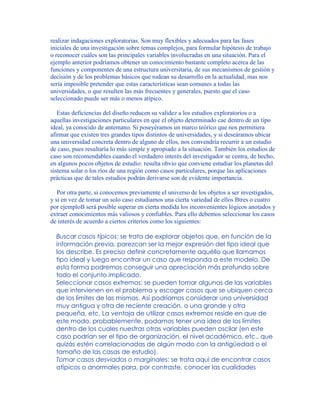 realizar indagaciones exploratorias. Son muy flexibles y adecuados para las fases
iniciales de una investigación sobre temas complejos, para formular hipótesis de trabajo
o reconocer cuáles son las principales variables involucradas en una situación. Para el
ejemplo anterior podríamos obtener un conocimiento bastante completo acerca de las
funciones y componentes de una estructura universitaria, de sus mecanismos de gestión y
decisión y de los problemas básicos que rodean su desarrollo en la actualidad, mas nos
sería imposible pretender que estas características sean comunes a todas las
universidades, o que resulten las más frecuentes y generales, puesto que el caso
seleccionado puede ser más o menos atípico.
Estas deficiencias del diseño reducen su validez a los estudios exploratorios o a
aquellas investigaciones particulares en que el objeto determinado cae dentro de un tipo
ideal, ya conocido de antemano. Si poseyéramos un marco teórico que nos permitiera
afirmar que existen tres grandes tipos distintos de universidades, y si deseáramos ubicar
una universidad concreta dentro de alguno de ellos, nos convendría recurrir a un estudio
de caso, pues resultaría lo más simple y apropiado a la situación. También los estudios de
caso son recomendables cuando el verdadero interés del investigador se centra, de hecho,
en algunos pocos objetos de estudio: resulta obvio que conviene estudiar los planetas del
sistema solar o los ríos de una región como casos particulares, porque las aplicaciones
prácticas que de tales estudios podrán derivarse son de evidente importancia.
Por otra parte, si conocemos previamente el universo de los objetos a ser investigados,
y si en vez de tomar un solo caso estudiamos una cierta variedad de ellos Btres o cuatro
por ejemploB será posible superar en cierta medida los inconvenientes lógicos anotados y
extraer conocimientos más valiosos y confiables. Para ello debemos seleccionar los casos
de interés de acuerdo a ciertos criterios como los siguientes:
Buscar casos típicos: se trata de explorar objetos que, en función de la
información previa, parezcan ser la mejor expresión del tipo ideal que
los describe. Es preciso definir concretamente aquéllo que llamamos
tipo ideal y luego encontrar un caso que responda a este modelo. De
esta forma podremos conseguir una apreciación más profunda sobre
todo el conjunto implicado.
Seleccionar casos extremos: se pueden tomar algunas de las variables
que intervienen en el problema y escoger casos que se ubiquen cerca
de los límites de las mismas. Así podríamos considerar una universidad
muy antigua y otra de reciente creación, o una grande y otra
pequeña, etc. La ventaja de utilizar casos extremos reside en que de
este modo, probablemente, podamos tener una idea de los límites
dentro de los cuales nuestras otras variables pueden oscilar (en este
caso podrían ser el tipo de organización, el nivel académico, etc., que
quizás estén correlacionadas de algún modo con la antigüedad o el
tamaño de las casas de estudio).
Tomar casos desviados o marginales: se trata aquí de encontrar casos
atípicos o anormales para, por contraste, conocer las cualidades
 