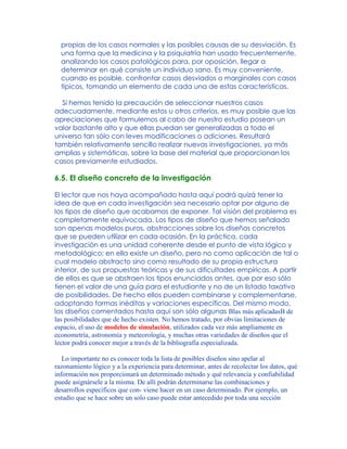 propias de los casos normales y las posibles causas de su desviación. Es
una forma que la medicina y la psiquiatría han usado frecuentemente,
analizando los casos patológicos para, por oposición, llegar a
determinar en qué consiste un individuo sano. Es muy conveniente,
cuando es posible, confrontar casos desviados o marginales con casos
típicos, tomando un elemento de cada una de estas características.
Si hemos tenido la precaución de seleccionar nuestros casos
adecuadamente, mediante estos u otros criterios, es muy posible que las
apreciaciones que formulemos al cabo de nuestro estudio posean un
valor bastante alto y que ellas puedan ser generalizadas a todo el
universo tan sólo con leves modificaciones o adiciones. Resultará
también relativamente sencillo realizar nuevas investigaciones, ya más
amplias y sistemáticas, sobre la base del material que proporcionan los
casos previamente estudiados.
6.5. El diseño concreto de la investigación
El lector que nos haya acompañado hasta aquí podrá quizá tener la
idea de que en cada investigación sea necesario optar por alguno de
los tipos de diseño que acabamos de exponer. Tal visión del problema es
completamente equivocada. Los tipos de diseño que hemos señalado
son apenas modelos puros, abstracciones sobre los diseños concretos
que se pueden utilizar en cada ocasión. En la práctica, cada
investigación es una unidad coherente desde el punto de vista lógico y
metodológico; en ella existe un diseño, pero no como aplicación de tal o
cual modelo abstracto sino como resultado de su propia estructura
interior, de sus propuestas teóricas y de sus dificultades empíricas. A partir
de ellos es que se abstraen los tipos enunciados antes, que por eso sólo
tienen el valor de una guía para el estudiante y no de un listado taxativo
de posibilidades. De hecho ellos pueden combinarse y complementarse,
adoptando formas inéditas y variaciones específicas. Del mismo modo,
los diseños comentados hasta aquí son sólo algunas Blas más aplicadasB de
las posibilidades que de hecho existen. No hemos tratado, por obvias limitaciones de
espacio, el uso de modelos de simulación, utilizados cada vez más ampliamente en
econometría, astronomía y meteorología, y muchas otras variedades de diseños que el
lector podrá conocer mejor a través de la bibliografía especializada.
Lo importante no es conocer toda la lista de posibles diseños sino apelar al
razonamiento lógico y a la experiencia para determinar, antes de recolectar los datos, qué
información nos proporcionará un determinado método y qué relevancia y confiabilidad
puede asignársele a la misma. De allí podrán determinarse las combinaciones y
desarrollos específicos que con- viene hacer en un caso determinado. Por ejemplo, un
estudio que se hace sobre un solo caso puede estar antecedido por toda una sección
 