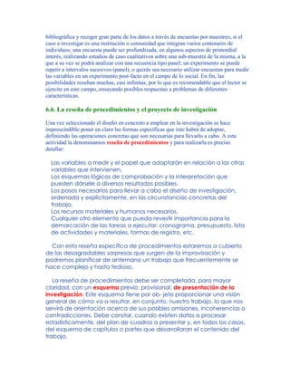 bibliográfica y recoger gran parte de los datos a través de encuestas por muestreo, si el
caso a investigar es una institución o comunidad que integran varios centenares de
individuos; una encuesta puede ser profundizada, en algunos aspectos de primordial
interés, realizando estudios de caso cualitativos sobre una sub-muestra de la misma, a la
que a su vez se podrá analizar con una secuencia tipo panel; un experimento se puede
repetir a intervalos sucesivos (panel), o quizás sea necesario utilizar encuestas para medir
las variables en un experimento post-facto en el campo de lo social. En fin, las
posibilidades resultan muchas, casi infinitas, por lo que es recomendable que el lector se
ejercite en este campo, ensayando posibles respuestas a problemas de diferentes
características.
6.6. La reseña de procedimientos y el proyecto de investigación
Una vez seleccionado el diseño en concreto a emplear en la investigación se hace
imprescindible poner en claro las formas específicas que éste habrá de adoptar,
definiendo las operaciones concretas que son necesarias para llevarlo a cabo. A esta
actividad la denominamos reseña de procedimientos y para realizarla es preciso
detallar:
Las variables a medir y el papel que adoptarán en relación a las otras
variables que intervienen.
Los esquemas lógicos de comprobación y la interpretación que
pueden dársele a diversos resultados posibles.
Los pasos necesarios para llevar a cabo el diseño de investigación,
ordenada y explícitamente, en las circunstancias concretas del
trabajo.
Los recursos materiales y humanos necesarios.
Cualquier otro elemento que pueda revestir importancia para la
demarcación de las tareas a ejecutar: cronograma, presupuesto, lista
de actividades y materiales, formas de registro, etc.
Con esta reseña específica de procedimientos estaremos a cubierto
de las desagradables sorpresas que surgen de la improvisación y
podremos planificar de antemano un trabajo que frecuentemente se
hace complejo y hasta tedioso.
La reseña de procedimientos debe ser completada, para mayor
claridad, con un esquema previo, provisional, de presentación de la
investigación. Este esquema tiene por ob- jeto proporcionar una visión
general de cómo va a resultar, en conjunto, nuestro trabajo, lo que nos
servirá de orientación acerca de sus posibles omisiones, incoherencias o
contradicciones. Debe constar, cuando existen datos a procesar
estadísticamente, del plan de cuadros a presentar y, en todos los casos,
del esquema de capítulos o partes que desarrollaran el contenido del
trabajo.
 