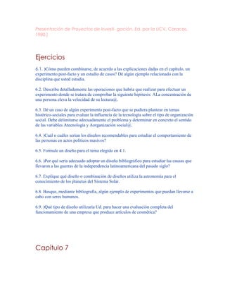 Presentación de Proyectos de Investi- gación, Ed. por la UCV, Caracas,
1980.]
Ejercicios
6.1. )Cómo pueden combinarse, de acuerdo a las explicaciones dadas en el capítulo, un
experimento post-facto y un estudio de casos? Dé algún ejemplo relacionado con la
disciplina que usted estudia.
6.2. Describa detalladamente las operaciones que habría que realizar para efectuar un
experimento donde se tratara de comprobar la siguiente hipótesis: ALa concentración de
una persona eleva la velocidad de su lectura@.
6.3. Dé un caso de algún experimento post-facto que se pudiera plantear en temas
histórico-sociales para evaluar la influencia de la tecnología sobre el tipo de organización
social. Debe delimitarse adecuadamente el problema y determinar en concreto el sentido
de las variables Atecnología y Aorganización social@.
6.4. )Cuál o cuáles serían los diseños recomendables para estudiar el comportamiento de
las personas en actos políticos masivos?
6.5. Formule un diseño para el tema elegido en 4.1.
6.6. )Por qué sería adecuado adoptar un diseño bibliográfico para estudiar las causas que
llevaron a las guerras de la independencia latinoamericana del pasado siglo?
6.7. Explique qué diseño o combinación de diseños utiliza la astronomía para el
conocimiento de los planetas del Sistema Solar.
6.8. Busque, mediante bibliografía, algún ejemplo de experimentos que puedan llevarse a
cabo con seres humanos.
6.9. )Qué tipo de diseño utilizaría Ud. para hacer una evaluación completa del
funcionamiento de una empresa que produce artículos de cosmética?
Capítulo 7
 